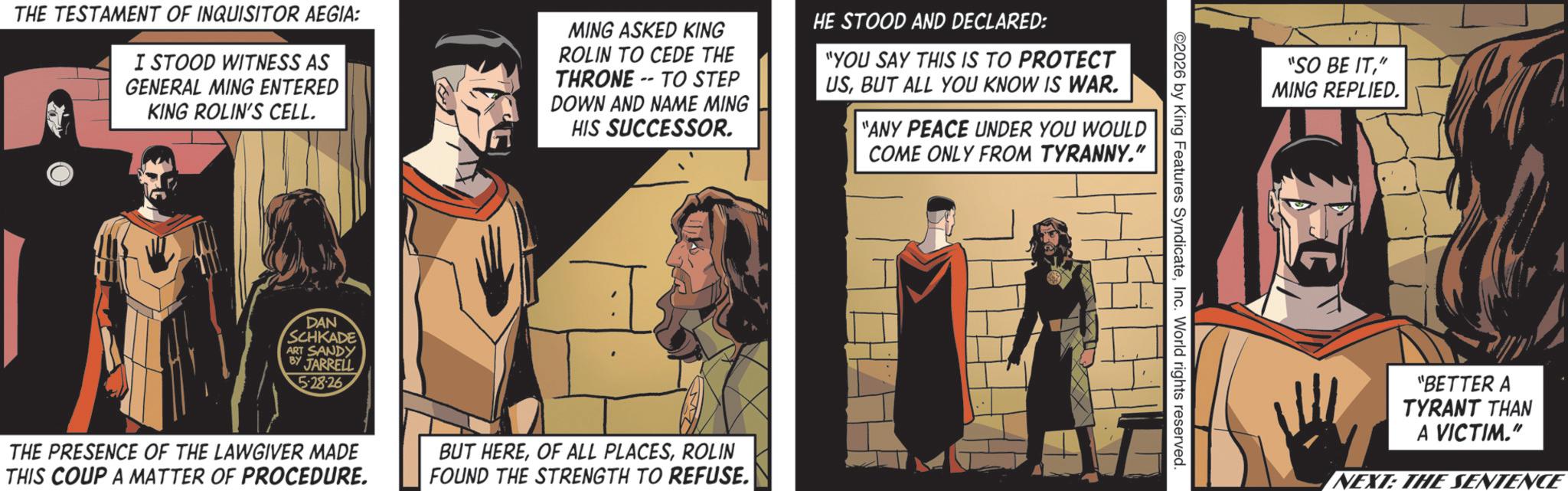 Fiction OCR: THE TESTAMENT OF INQUISITOR AEGIA: I STOOD WITNESS AS GENERAL MING ENTERED KING ROLIN'S CELL. MING ASKED KING ROLIN TO CEDE THE THRONE-TO STEP DOWN AND NAME MING HIS SUCCESSOR. HE STOOD AND DECLARED: "YOU SAY THIS IS TO PROTECT USBUT ALL YOU KNOW IS WAR. "ANY PEACE UNDER YOU WOULD COME ONLY FROM TYRANNY." DAN SCHKADE ART SANDY BY JARRELL 5:28-26 THE PRESENCE OF THE LAWGIVER MADE THIS COUP A MATTER OF PROCEDURE. BUT HEREROLIN FOUND THE STRENGTH TO REFUSE. 2026 by King Features SyndicateInc. World rights reserved. "SO BE IT" MING REPLIED. "BETTER A TYRANT THAN A VICTIM." NEXT: THE SENTENCE THE TESTAMENT OF INQUISITOR AEGIA : I STOOD WITNESS AS GENERAL MING ENTERED KING ROLIN'S CELL . MING ASKED KING ROLIN TO CEDE THE THRONE - TO STEP DOWN AND NAME MING HIS SUCCESSOR . HE STOOD AND DECLARED : " YOU SAY THIS IS TO PROTECT USBUT ALL YOU KNOW IS WAR . " ANY PEACE UNDER YOU WOULD COME ONLY FROM TYRANNY . " DAN SCHKADE ART SANDY BY JARRELL 5 : 28-26 THE PRESENCE OF THE LAWGIVER MADE THIS COUP A MATTER OF PROCEDURE . BUT HEREOF ALL PLACESROLIN FOUND THE STRENGTH TO REFUSE . 2026 by King Features SyndicateInc. World rights reserved . " SO BE IT" MING REPLIED . " BETTER A TYRANT THAN A VICTIM . " NEXT : THE SENTENCE