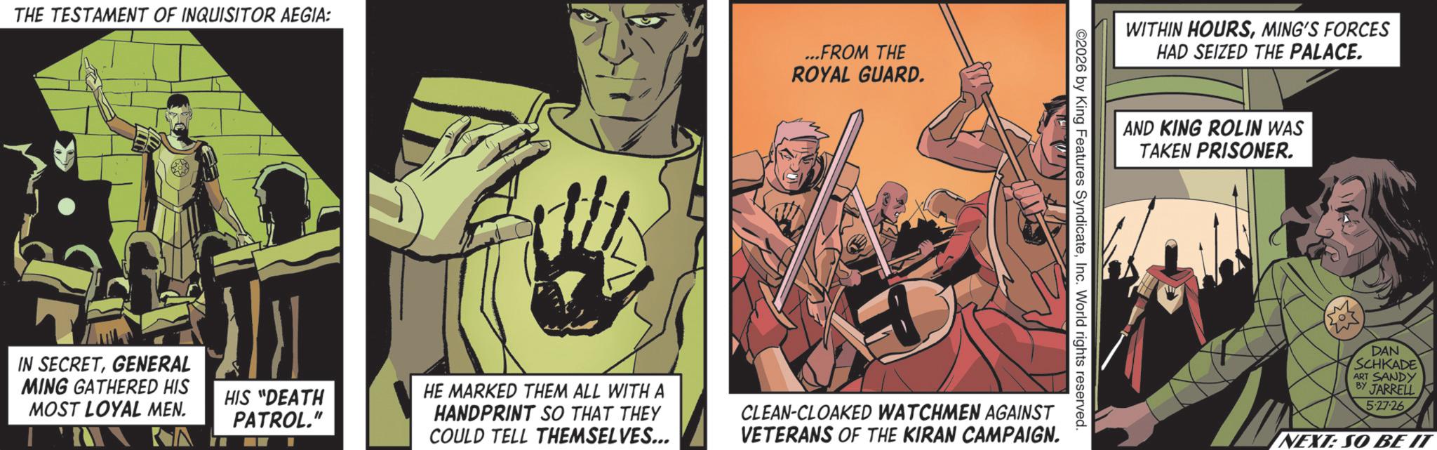 Animated cartoon OCR: THE TESTAMENT OF INQUISITOR AEGIA: ...FROM THE ROYAL GUARD. IN SECRETGENERAL MING GATHERED HIS MOST LOYAL MEN. ?? HIS "DEATH PATROL." WITHIN HOURSMING'S FORCES HAD SEIZED THE PALACE. AND KING ROLIN WAS TAKEN PRISONER. ©2026 by King Features SyndicateInc. World rights reserved. HE MARKED THEM ALL WITH A HANDPRINT SO THAT THEY COULD TELL THEMSELVES... CLEAN-CLOAKED WATCHMEN AGAINST VETERANS OF THE KIRAN CAMPAIGN. DAN SCHKADE ART SANDY BY JARRELL 5-27-26 NEXT: SO BE IT THE TESTAMENT OF INQUISITOR AEGIA : ... FROM THE ROYAL GUARD . IN SECRETGENERAL MING GATHERED HIS MOST LOYAL MEN . ?? HIS " DEATH PATROL . " WITHIN HOURSMING'S FORCES HAD SEIZED THE PALACE . AND KING ROLIN WAS TAKEN PRISONER . © 2026 by King Features SyndicateInc. World rights reserved . HE MARKED THEM ALL WITH A HANDPRINT SO THAT THEY COULD TELL THEMSELVES ... CLEAN - CLOAKED WATCHMEN AGAINST VETERANS OF THE KIRAN CAMPAIGN . DAN SCHKADE ART SANDY BY JARRELL 5-27-26 NEXT : SO BE IT