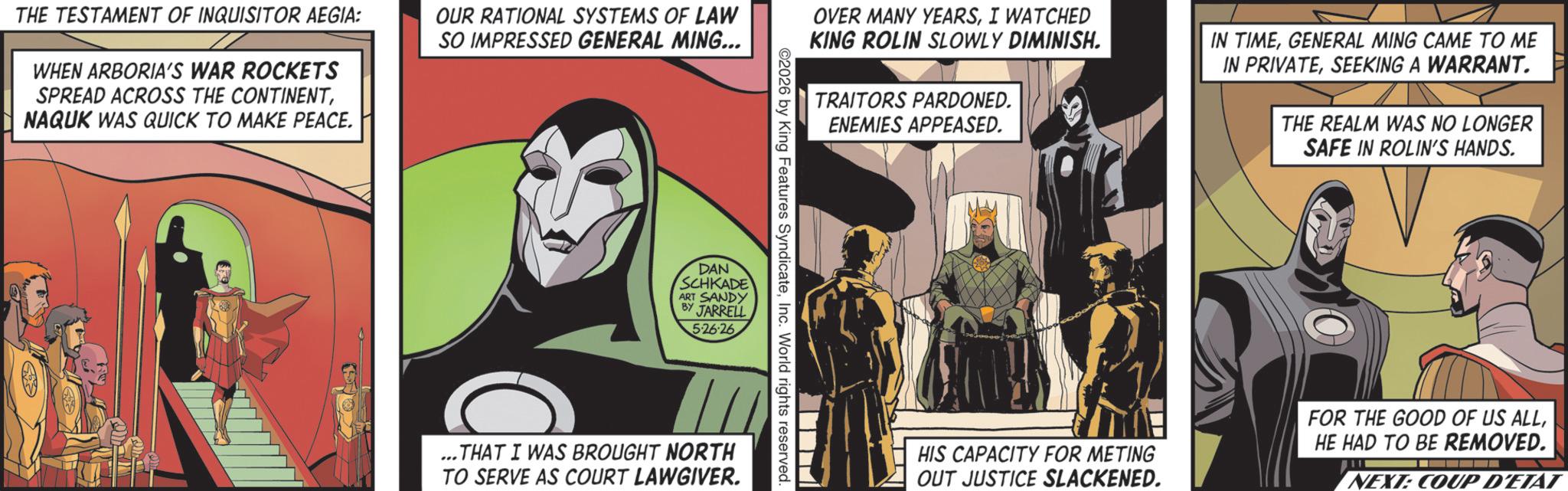 Supervillain OCR: THE TESTAMENT OF INQUISITOR AEGIA: WHEN ARBORIA'S WAR ROCKETS SPREAD ACROSS THE CONTINENTNAQUK WAS QUICK TO MAKE PEACE. OUR RATIONAL SYSTEMS OF LAW SO IMPRESSED GENERAL MING... OVER MANY YEARSI WATCHED KING ROLIN SLOWLY DIMINISH. TRAITORS PARDONED. ENEMIES APPEASED. IN TIMEGENERAL MING CAME TO ME IN PRIVATESEEKING A WARRANT. THE REALM WAS NO LONGER SAFE IN ROLIN'S HANDS. ©2026 by King Features SyndicateInc. World rights reserved. DAN SCHKADE ART SANDY BY JARRELL 5-26-26 ...THAT I WAS BROUGHT NORTH TO SERVE AS COURT LAWGIVER. HIS CAPACITY FOR METING OUT JUSTICE SLACKENED. FOR THE GOOD OF US ALLHE HAD TO BE REMOVED. NEXT: COUP D'ETAT THE TESTAMENT OF INQUISITOR AEGIA : WHEN ARBORIA'S WAR ROCKETS SPREAD ACROSS THE CONTINENTNAQUK WAS QUICK TO MAKE PEACE . OUR RATIONAL SYSTEMS OF LAW SO IMPRESSED GENERAL MING ... OVER MANY YEARSI WATCHED KING ROLIN SLOWLY DIMINISH . TRAITORS PARDONED . ENEMIES APPEASED . IN TIMEGENERAL MING CAME TO ME IN PRIVATESEEKING A WARRANT . THE REALM WAS NO LONGER SAFE IN ROLIN'S HANDS . © 2026 by King Features SyndicateInc. World rights reserved . DAN SCHKADE ART SANDY BY JARRELL 5-26-26 ... THAT I WAS BROUGHT NORTH TO SERVE AS COURT LAWGIVER . HIS CAPACITY FOR METING OUT JUSTICE SLACKENED . FOR THE GOOD OF US ALLHE HAD TO BE REMOVED . NEXT : COUP D'ETAT
