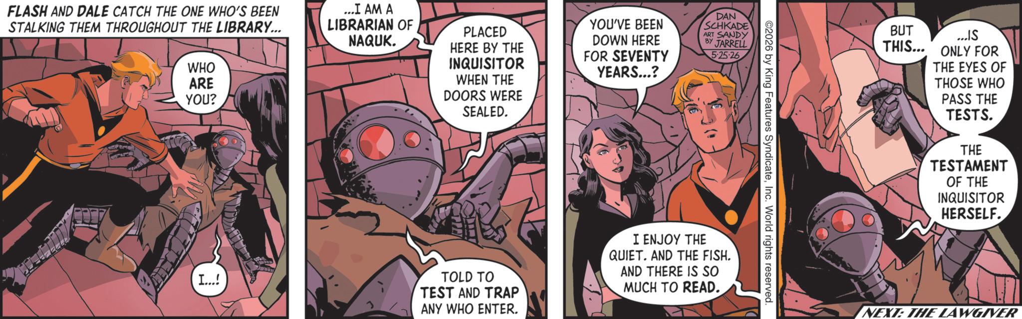 Hero OCR: FLASH AND DALE CATCH THE ONE WHO'S BEEN STALKING THEM THROUGHOUT THE LIBRARY... WHO ARE YOU? ...I AM A LIBRARIAN OF NAQUK. PLACED HERE BY THE INQUISITOR WHEN THE DOORS WERE SEALED. YOU'VE BEEN DOWN HERE FOR SEVENTY YEARS...? I...! DAN SCHKADE ART SANDY BY JARRELL 5-25-26 TOLD TO TEST AND TRAP ANY WHO ENTER. I ENJOY THE QUIET. AND THE FISH. AND THERE IS SO MUCH TO READ. ©2026 by King Features SyndicateInc. World rights reserved. BUT ...IS THIS... ONLY FOR THE EYES OF THOSE WHO PASS THE TESTS. THE TESTAMENT OF THE INQUISITOR HERSELF. NEXT: THE LAWGIVER FLASH AND DALE CATCH THE ONE WHO'S BEEN STALKING THEM THROUGHOUT THE LIBRARY ... WHO ARE YOU ? ... I AM A LIBRARIAN OF NAQUK . PLACED HERE BY THE INQUISITOR WHEN THE DOORS WERE SEALED . YOU'VE BEEN DOWN HERE FOR SEVENTY YEARS ... ? I ... ! DAN SCHKADE ART SANDY BY JARRELL 5-25-26 TOLD TO TEST AND TRAP ANY WHO ENTER . I ENJOY THE QUIET . AND THE FISH . AND THERE IS SO MUCH TO READ . © 2026 by King Features SyndicateInc. World rights reserved . BUT ... IS THIS ... ONLY FOR THE EYES OF THOSE WHO PASS THE TESTS . THE TESTAMENT OF THE INQUISITOR HERSELF . NEXT : THE LAWGIVER