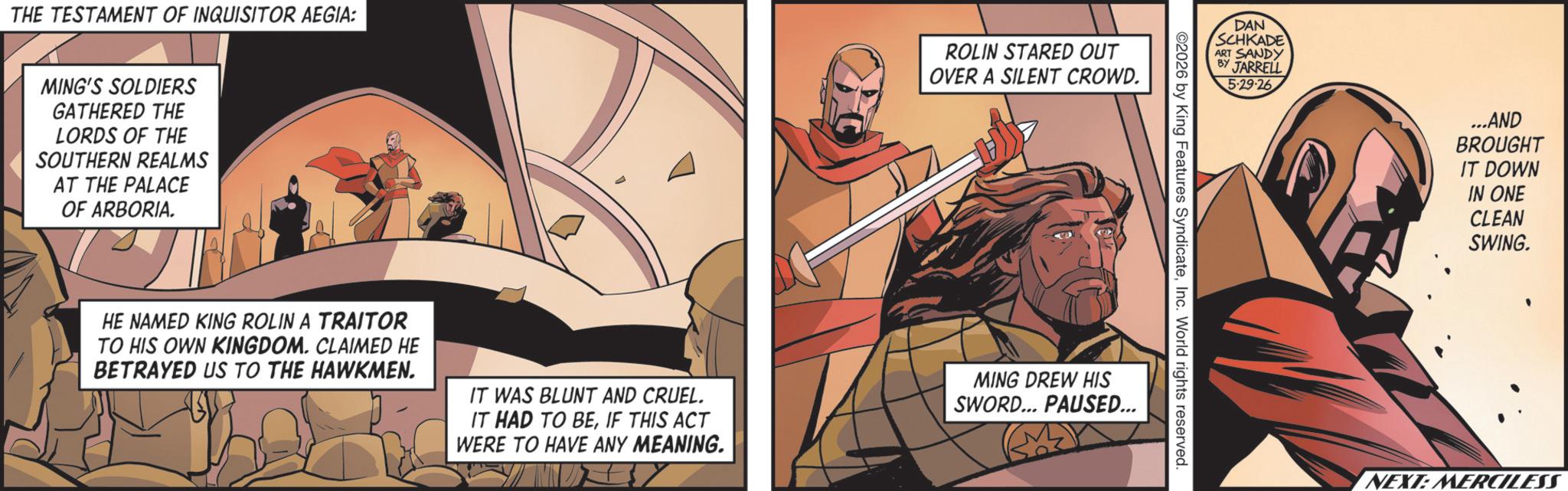 Cloak OCR: THE TESTAMENT OF INQUISITOR AEGIA: ROLIN STARED OUT OVER A SILENT CROWD. MING'S SOLDIERS GATHERED THE LORDS OF THE SOUTHERN REALMS AT THE PALACE OF ARBORIA. DAN SCHKADE ART SANDY BY JARRELL 5-29-26 ©2026 by King Features SyndicateInc. World rights reserved. HE NAMED KING ROLIN A TRAITOR TO HIS OWN KINGDOM. CLAIMED HE BETRAYED US TO THE HAWKMEN. IT WAS BLUNT AND CRUEL. IT HAD TO BEIF THIS ACT WERE TO HAVE ANY MEANING. MING DREW HIS SWORD... PAUSED... ...AND BROUGHT IT DOWN HON IN ONE CLEAN SWING. NEXT: MERCILESS THE TESTAMENT OF INQUISITOR AEGIA : ROLIN STARED OUT OVER A SILENT CROWD . MING'S SOLDIERS GATHERED THE LORDS OF THE SOUTHERN REALMS AT THE PALACE OF ARBORIA . DAN SCHKADE ART SANDY BY JARRELL 5-29-26 © 2026 by King Features SyndicateInc. World rights reserved . HE NAMED KING ROLIN A TRAITOR TO HIS OWN KINGDOM . CLAIMED HE BETRAYED US TO THE HAWKMEN . IT WAS BLUNT AND CRUEL . IT HAD TO BEIF THIS ACT WERE TO HAVE ANY MEANING . MING DREW HIS SWORD ... PAUSED ... ... AND BROUGHT IT DOWN HON IN ONE CLEAN SWING . NEXT : MERCILESS