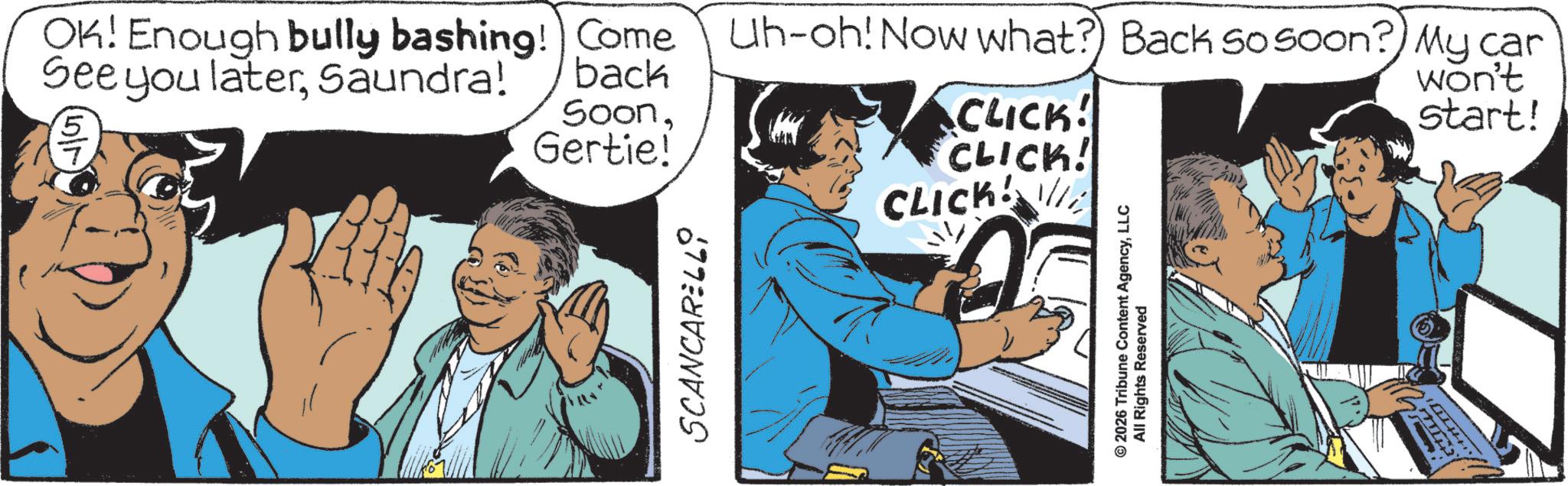 Fictional character OCR: OK! Enough bully bashing! Come See you laterSaundra! 5 back SoonGertie! Uh-oh! Now what? Back so soon? My car CLICK! CLICK! CLICK won't start! SCANCARELLO ? © 2026 Tribune Content AgencyLLC All Rights Reserved OK ! Enough bully bashing ! Come See you laterSaundra ! 5 back SoonGertie ! Uh - oh ! Now what ? Back so soon ? My car CLICK ! CLICK ! CLICK won't start ! SCANCARELLO ? © 2026 Tribune Content AgencyLLC All Rights Reserved