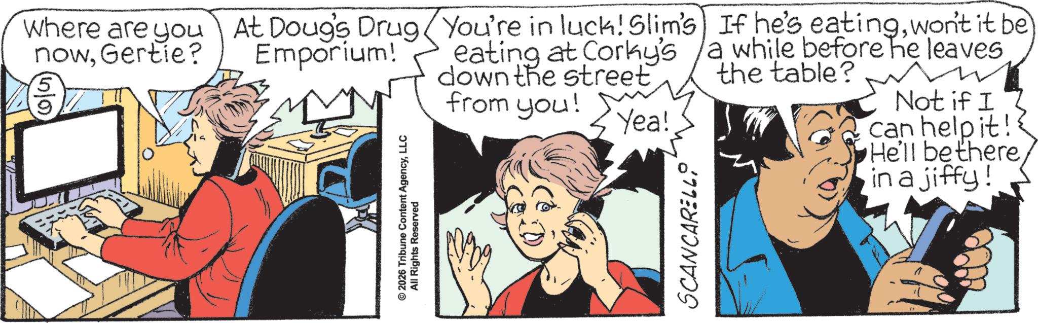 Animated cartoon OCR: Where are you At Doug's Drug You're in luck! Slim's) If he's eatingwon't it be nowGertie? eating at Corky's a while before he leaves down the street the table? 5 9 Emporium! © 2026 Tribune Content AgencyLLC All Rights Reserved from you! Y Yea! SCANCARELLO Not if I can help it! He'll be there in a jiffy! Where are you At Doug's Drug You're in luck ! Slim's ) If he's eatingwon't it be nowGertie ? eating at Corky's a while before he leaves down the street the table ? 5 9 Emporium ! © 2026 Tribune Content AgencyLLC All Rights Reserved from you ! Y Yea ! SCANCARELLO Not if I can help it ! He'll be there in a jiffy !