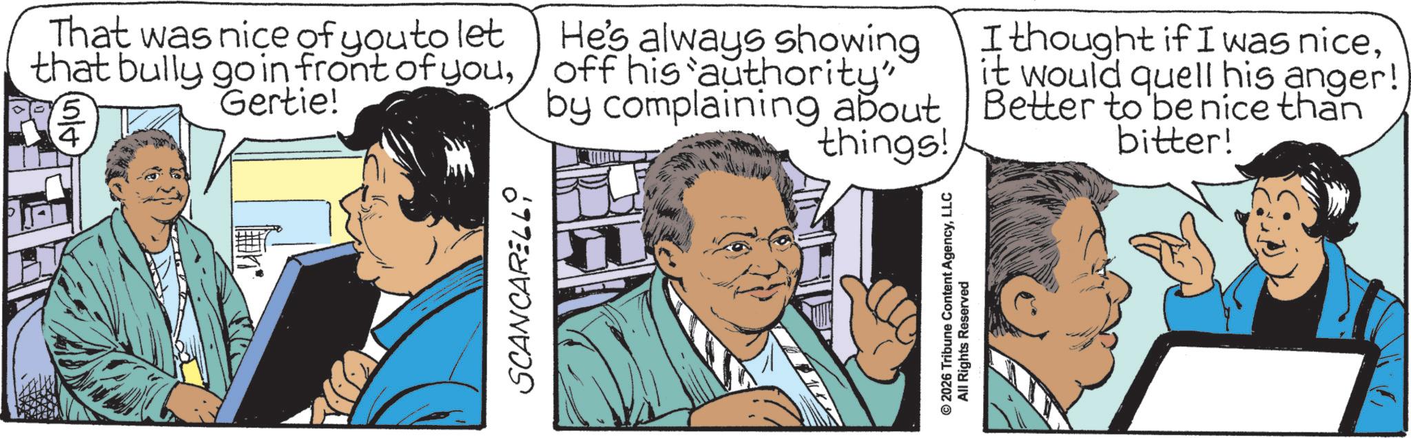 Animated cartoon OCR: SCANCARELLI That was nice of you to let that bully go in front of youGertie! '5 n/t 4 He's always showing off his authority" by complaining about things! I thought if I was niceit would quell his anger! Better to be nice than bitter! © 2026 Tribune Content AgencyLLC All Rights Reserved SCANCARELLI That was nice of you to let that bully go in front of youGertie ! ' 5 n / t 4 He's always showing off his authority " by complaining about things ! I thought if I was niceit would quell his anger ! Better to be nice than bitter ! © 2026 Tribune Content AgencyLLC All Rights Reserved