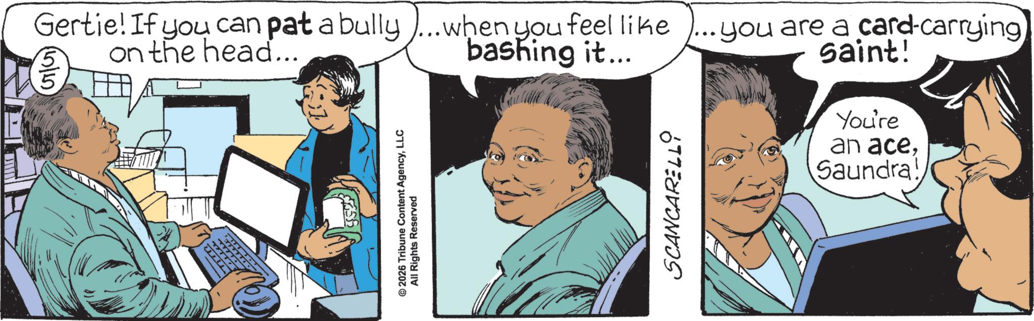 Fictional character OCR: Gertie! If you can pat a bully)... when you feel like ... you are a card-carrying on the head... bashing it... saint! 5/5 ? ©2026 Tribune Content AgencyLLC All Rights Reserved SCANCARELLO You're an aceSaundra! Gertie ! If you can pat a bully ) ... when you feel like ... you are a card - carrying on the head ... bashing it ... saint ! 5/5 ? © 2026 Tribune Content AgencyLLC All Rights Reserved SCANCARELLO You're an aceSaundra !