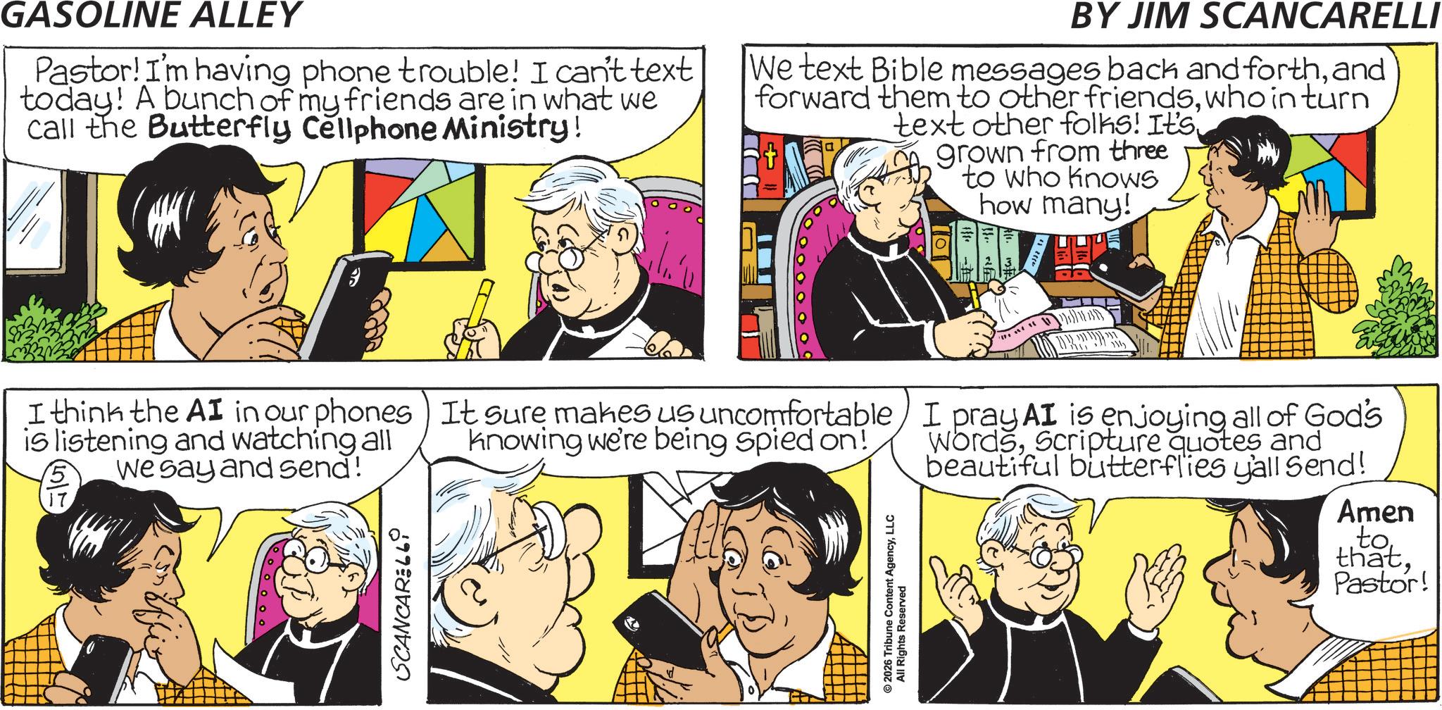 Animation OCR: GASOLINE ALLEY Pastor! I'm having phone trouble! I can't text today! A bunch of my friends are in what we call the Butterfly Cellphone Ministry! BY JIM SCANCARELLI We text Bible messages back and forthand forward them to other friendswho in turn text other folks! It's grown from three to who knows how many! I think the AI in our phones It sure makes us uncomfortable is listening and watching all We say and send! SCANCAR 660 knowing we're being spied on! © 2026 Tribune Content AgencyLLC All Rights Reserved I pray AI is enjoying all of God's WordsScripture quotes and beautiful butterflies y'all Send! Amen toPastor! GASOLINE ALLEY Pastor ! I'm having phone trouble ! I can't text today ! A bunch of my friends are in what we call the Butterfly Cellphone Ministry ! BY JIM SCANCARELLI We text Bible messages back and forthand forward them to other friendswho in turn text other folks ! It's grown from three to who knows how many ! I think the AI in our phones It sure makes us uncomfortable is listening and watching all We say and send ! SCANCAR 660 knowing we're being spied on ! © 2026 Tribune Content AgencyLLC All Rights Reserved I pray AI is enjoying all of God's WordsScripture quotes and beautiful butterflies y'all Send ! Amen toPastor !