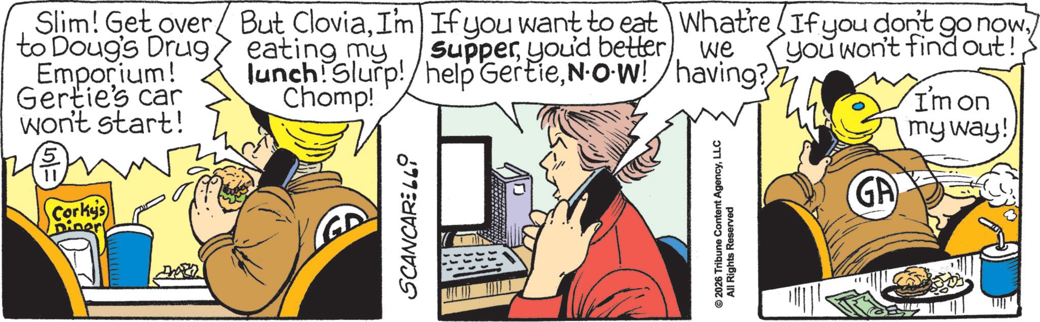 Publication OCR: Slim! Get over to Doug's Drug/ Emporium! Gertie's car won't start! 5 11 Corky's Diner But CloviaI'm If you want to eat What're If you don't go now. eating my Supperyou'd better we you won't find out! lunch! Slurp!/help GertieN.O.W! having? Chomp! SCANCAR:669 © 2026 Tribune Content AgencyLLC All Rights Reserved GA I'm on my way! Slim ! Get over to Doug's Drug / Emporium ! Gertie's car won't start ! 5 11 Corky's Diner But CloviaI'm If you want to eat What're If you don't go now . eating my Supperyou'd better we you won't find out ! lunch ! Slurp ! / help GertieN.O.W ! having ? Chomp ! SCANCAR : 669 © 2026 Tribune Content AgencyLLC All Rights Reserved GA I'm on my way !