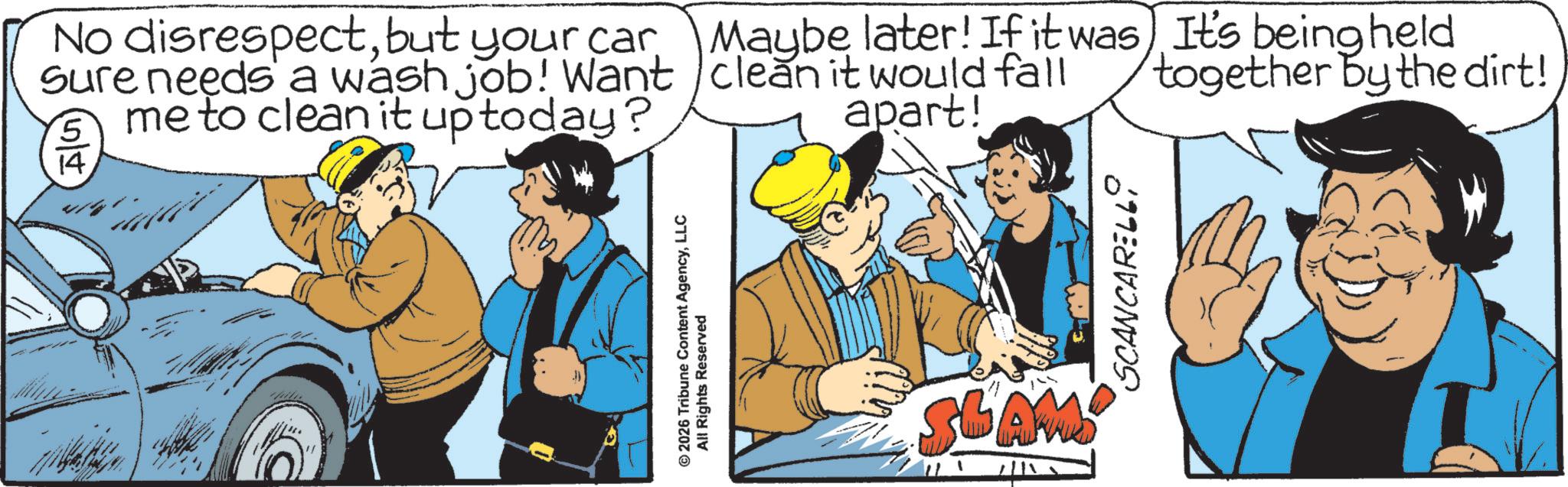 Fiction OCR: 14. No disrespectbut your car Sure needs a wash job! Want me to clean it up today? 5 Maybe later! If it was) It's being held clean it would fall apart! together by the dirt! © 2026 Tribune Content AgencyLLC All Rights Reserved SLAM 111 SCANCARELL 14 . No disrespectbut your car Sure needs a wash job ! Want me to clean it up today ? 5 Maybe later ! If it was ) It's being held clean it would fall apart ! together by the dirt ! © 2026 Tribune Content AgencyLLC All Rights Reserved SLAM 111 SCANCARELL