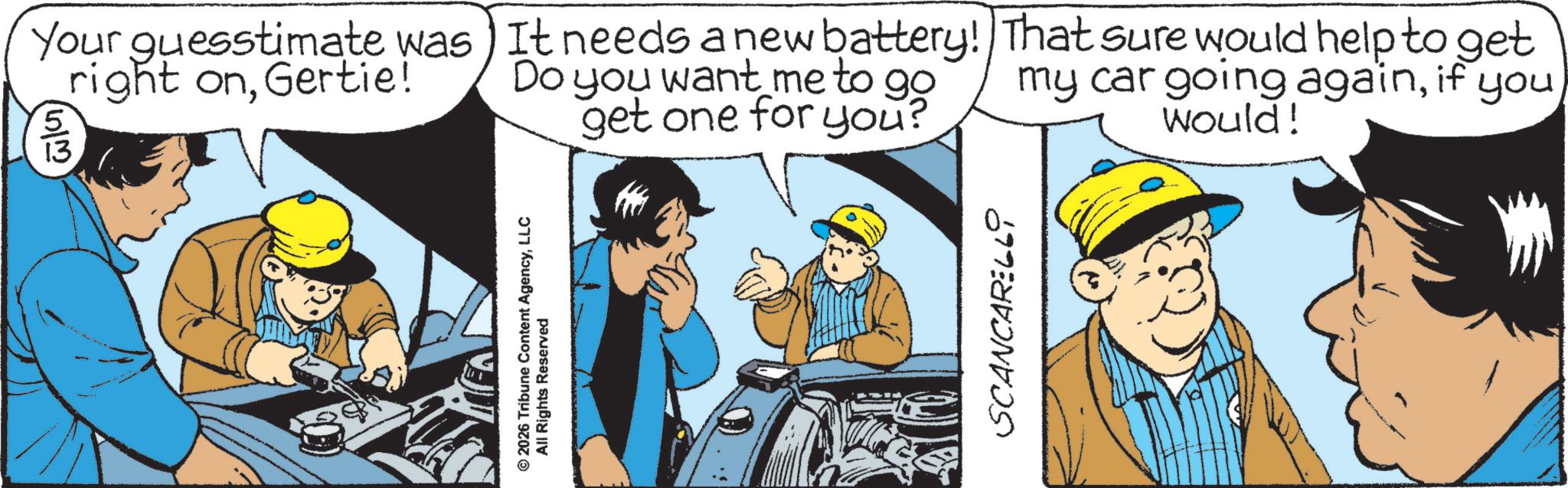 Blue-collar worker OCR: 2026 Tribune Content AgencyLLC All Rights Reserved Your guesstimate was It needs a new battery! right onGertie! 5 6/2 13 Do you want me to go get one for you? That sure would help to get my car going againif you would! SCANCARELLO 2026 Tribune Content AgencyLLC All Rights Reserved Your guesstimate was It needs a new battery ! right onGertie ! 5 6/2 13 Do you want me to go get one for you ? That sure would help to get my car going againif you would ! SCANCARELLO