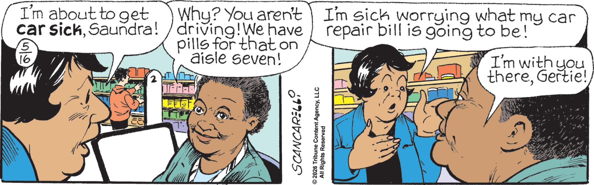 Comic book OCR: I'm about to get car sickSaundra! 5 16 Why? You aren't /driving! We have pills for that on aisle seven! I'm sick worrying what my car repair bill is going to be! I'm with you thereSCANCARELLO © 2026 Tribune Content AgencyLLC All Rights Reserved I'm about to get car sickSaundra ! 5 16 Why ? You aren't / driving ! We have pills for that on aisle seven ! I'm sick worrying what my car repair bill is going to be ! I'm with you thereGertie !SCANCARELLO © 2026 Tribune Content AgencyLLC All Rights Reserved