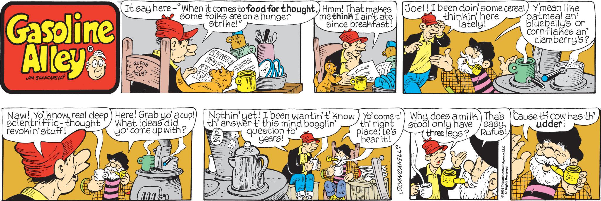 Publication OCR: Gasoline Alley JIM SCANCARELLI It say here-When it comes to food for thoughtHmm! That makes Some folks are on a hunger RUFUS ? MELBA Strike! me think I ain't ate Since breakfast! Joel! I been doin'some cereal) Y'mean like thinkin' here lately! oatmeal an bluebelly's or Cornflakes an clamberry's? Naw! Yo knowreal deep Scientriffic-thought revokin' stuff! Here! Grab yo' a cup!) What ideas did yo' come up with? Nothin' yet! I been wantin't know th' answer t' this mind bogglin' 24 question fo years! Yo' come t') Why does a milk Tha's Cause the cow has th th' right place! Le's hear it! stool only have easythree legs? Rufus! udder! M SCANCARELLi 2026 Tribune Content AgencyLLC Gasoline Alley JIM SCANCARELLI It say here - When it comes to food for thoughtHmm ! That makes Some folks are on a hunger RUFUS ? MELBA Strike ! me think I ain't ate Since breakfast ! Joel ! I been doin'some cereal ) Y'mean like thinkin ' here lately ! oatmeal an bluebelly's or Cornflakes an clamberry's ? Naw ! Yo knowreal deep Scientriffic - thought revokin ' stuff ! Here ! Grab yo ' a cup ! ) What ideas did yo ' come up with ? Nothin ' yet ! I been wantin't know th ' answer t ' this mind bogglin ' 24 question fo years ! Yo ' come t ' ) Why does a milk Tha's Cause the cow has th th ' right place ! Le's hear it ! stool only have easythree legs ? Rufus ! udder ! M SCANCARELLi 2026 Tribune Content Agency