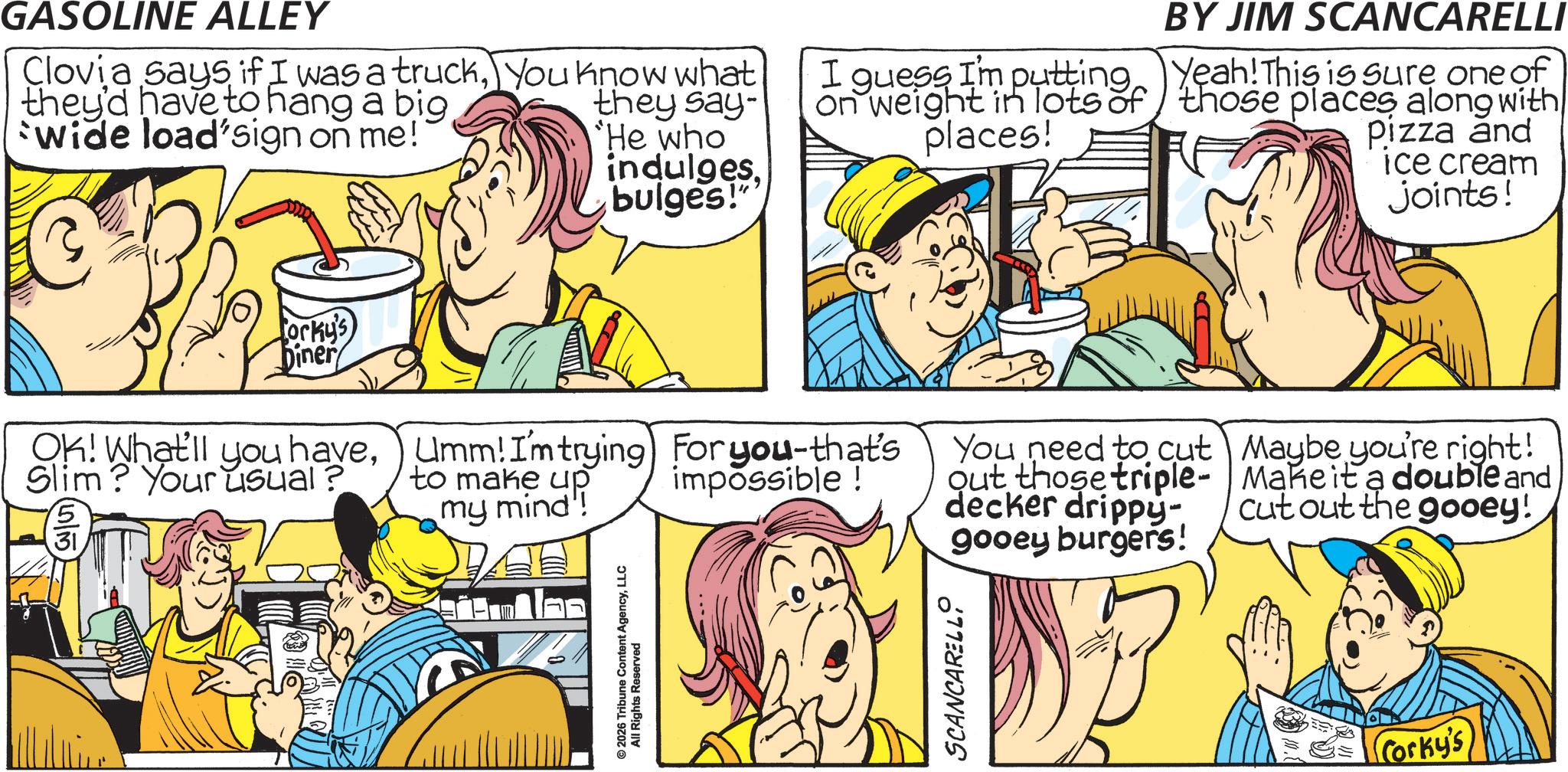 Animation OCR: GASOLINE ALLEY Clovia says if I was a truckYou know what they'd have to hang a big they say- Wide load'sign on me! He who indulgesbulges!" I guess I'm putting on weight in lots of places! orky's Diner OK! What'll you haveSlim? Your usual? 31 Umm! I'm trying For you-that's to make up impossible! my mind! © 2026 Tribune Content AgencyLLC All Rights Reserved SCANCARELLI BY JIM SCANCARELLI Yeah! This is sure one of those places along with Pizza and ice cream joints! You need to cut out those triple- decker drippy- gooey burgers! Maybe you're right! Make it a double and cut out the gooey! Corky's GASOLINE ALLEY Clovia says if I was a truckYou know what they'd have to hang a big they say- Wide load'sign on me ! He who indulgesbulges ! " I guess I'm putting on weight in lots of places ! orky's Diner OK ! What'll you haveSlim ? Your usual ? 31 Umm ! I'm trying For you - that's to make up impossible ! my mind ! © 2026 Tribune Content AgencyLLC All Rights Reserved SCANCARELLI BY JIM SCANCARELLI Yeah ! This is sure one of those places along with Pizza and ice cream joints ! You need to cut out those triple- decker drippy- gooey burgers ! Maybe you're right ! Make it a double and cut out the gooey ! Corky's