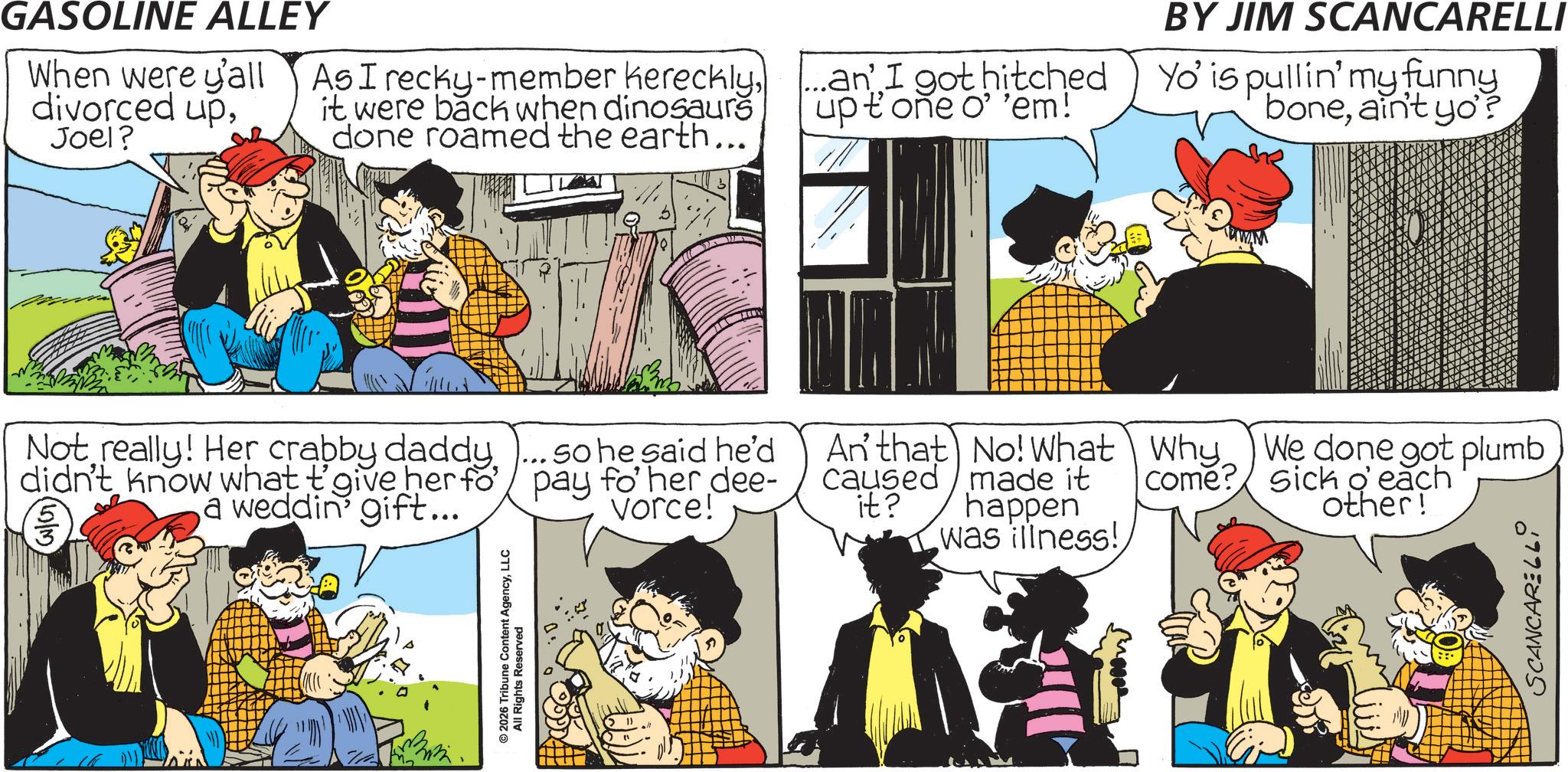 Animated cartoon OCR: GASOLINE ALLEY When were y'all divorced upJoel? As I recky-member herecklyit were back when dinosaurs done roamed the earth... an' I got hitched upt one o' 'em! BY JIM SCANCARELLI Yo' is pullin' my funny boneain't yo'? Not really! Her crabby daddy. didn't know what t'give her fo' a weddin' gift... so he said he'd pay fo' her dee- vorce! © 2026 Tribune Content AgencyLLC All Rights Reserved WAM An' that No! What Why We done got plumb caused it? made it happen was illness! come? sick o' each other! SCANCARELLI GASOLINE ALLEY When were y'all divorced upJoel ? As I recky - member herecklyit were back when dinosaurs done roamed the earth ... an ' I got hitched upt one o ' ' em ! BY JIM SCANCARELLI Yo ' is pullin ' my funny boneain't yo ' ? Not really ! Her crabby daddy . didn't know what t'give her fo ' a weddin ' gift ... so he said he'd pay fo ' her dee- vorce ! © 2026 Tribune Content AgencyLLC All Rights Reserved WAM An ' that No ! What Why We done got plumb caused it ? made it happen was illness ! come ? sick o ' each other ! SCANCARELLI