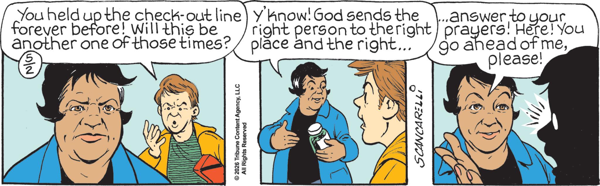 Publication OCR: © 2026 Tribune Content AgencyLLC All Rights Reserved You held up the check-out line forever before! Will this be another one of those times? (5/2) y'know! God sends the right person to the right place and the right... answer to your prayers! Here! You go ahead of meplease! SCANCARELLI © 2026 Tribune Content AgencyLLC All Rights Reserved You held up the check - out line forever before ! Will this be another one of those times ? ( 5/2 ) y'know ! God sends the right person to the right place and the right ... answer to your prayers ! Here ! You go ahead of meplease ! SCANCARELLI