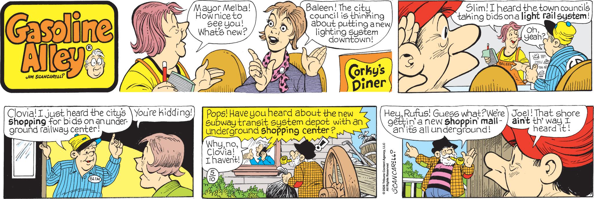 Conversation OCR: Gasoline Alley JIM SCANCARELLI Mayor Melba! How nice to see you! What's new? Baleen! The city. council is thinking about putting a new lighting system downtown! Slim! I heard the town council's taking bids on a light rail system! BALEEN Ohyeah? Corky's Diner Clovia! I just heard the city's You're kidding! Pops! Have you heard about the new Shopping for bids on an under- ground railway center! Subway transit system depot with an underground shopping center? WhyClovia! I haven't! ?? HeyRufus! Guess what? We're gettin' a new shoppin' mall- an' it's all underground! 2026 Tribune Content AgencyLLC SCANCARELLI All Rights Reserved Joel! That shore ain't th' way I heard it! Gasoline Alley JIM SCANCARELLI Mayor Melba ! How nice to see you ! What's new ? Baleen ! The city . council is thinking about putting a new lighting system downtown ! Slim ! I heard the town council's taking bids on a light rail system ! BALEEN Ohyeah ? Corky's Diner Clovia ! I just heard the city's You're kidding ! Pops ! Have you heard about the new Shopping for bids on an under- ground railway center ! Subway transit system depot with an underground shopping center ? WhyClovia ! I haven't ! ?? HeyRufus ! Guess what ? We're gettin ' a new shoppin ' mall- an ' it's all underground ! 2026 Tribune Content AgencyLLC SCANCARELLI All Rights Reserved Joel ! That shore ain't th ' way I heard it !
