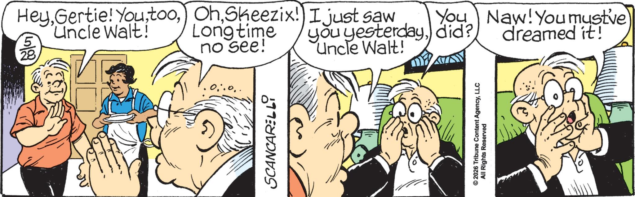 Animated cartoon OCR: 5 28 HeySheezix! Uncle Walt! Longtime no see! SCANCARELLI I just saw You you yesterdaydid? Uncle Walt! Naw! You must've dreamed it! © 2026 Tribune Content AgencyLLC All Rights Reserved 5 28 HeyGertie ! You tooSheezix ! Uncle Walt ! Longtime no see ! SCANCARELLI I just saw You you yesterdaydid ? Uncle Walt ! Naw ! You must've dreamed it ! © 2026 Tribune Content AgencyLLC All Rights Reserved