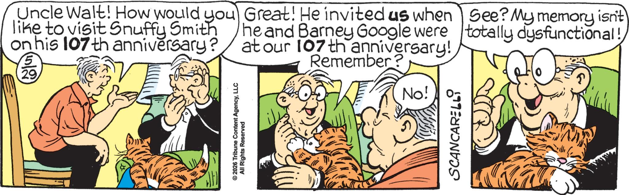 Whiskers OCR: Uncle Walt! How would you like to visit Snuffy Smith on his 107 th anniversary? 5 29 Great! He invited us when he and Barney Google were at our 107 th anniversary! Remember? See? My memory isn't totally dysfunctional! © 2026 Tribune Content AgencyLLC All Rights Reserved No! SCANCARELLI Uncle Walt ! How would you like to visit Snuffy Smith on his 107 th anniversary ? 5 29 Great ! He invited us when he and Barney Google were at our 107 th anniversary ! Remember ? See ? My memory isn't totally dysfunctional ! © 2026 Tribune Content AgencyLLC All Rights Reserved No ! SCANCARELLI
