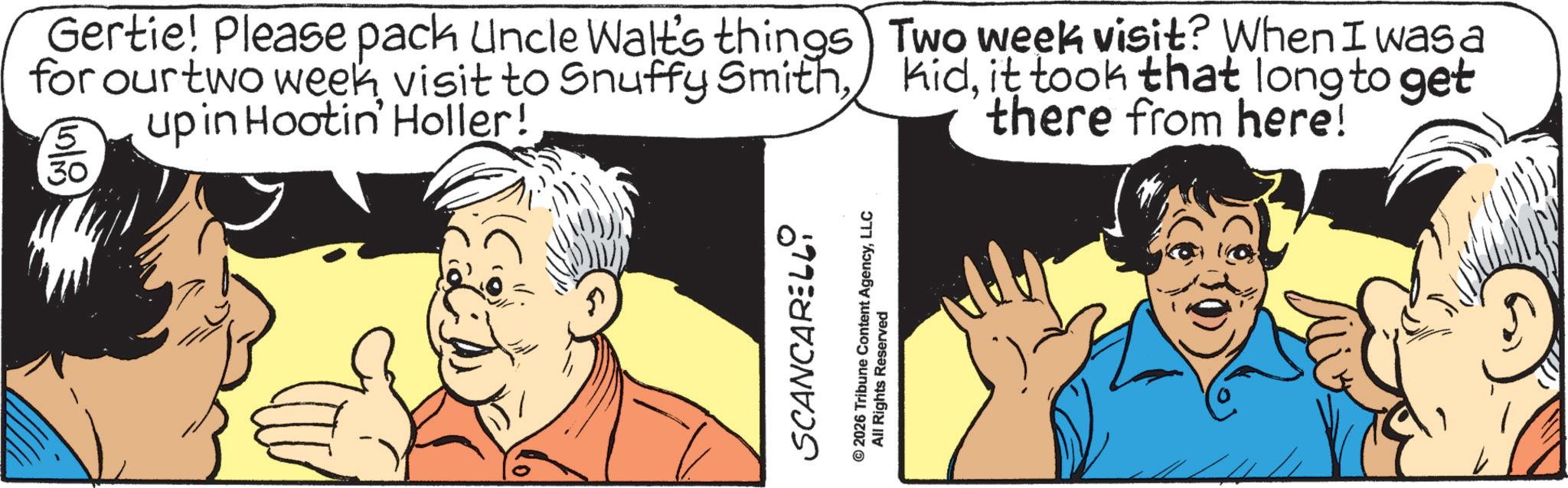 Graphics OCR: Gertie! Please pack Uncle Walt's things for our two week visit to Snuffy Smithupin Hootin' Holler! 15/8 Two week visit? When I was a kidit took that long to get there from here! SCANCARELLI © 2026 Tribune Content AgencyLLC All Rights Reserved Gertie ! Please pack Uncle Walt's things for our two week visit to Snuffy Smithupin Hootin ' Holler ! 15/8 Two week visit ? When I was a kidit took that long to get there from here ! SCANCARELLI © 2026 Tribune Content AgencyLLC All Rights Reserved