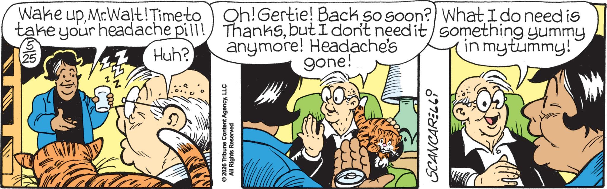 Comic book OCR: Wake upMrWalt! Time to take your headache pill! Huh? © 2026 Tribune Content AgencyLLC All Rights Reserved Oh! Gertie! Back so soon? What I do need is Thanksbut I don't need it anymore! Headache's gone! something yummy in my tummy! SCANCARELL Wake upMrWalt ! Time to take your headache pill ! Huh ? © 2026 Tribune Content AgencyLLC All Rights Reserved Oh ! Gertie ! Back so soon ? What I do need is Thanksbut I don't need it anymore ! Headache's gone ! something yummy in my tummy ! SCANCARELL