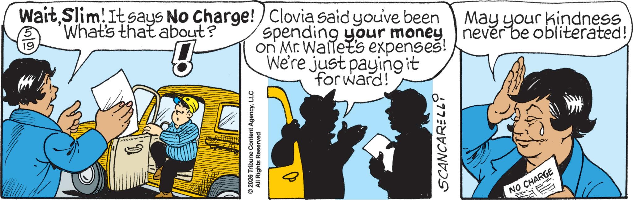 Graphics OCR: Wait Slim! It says No Charge! What's that about? 5 19 ? Clovia said you've been spending your moneyon Mr. Wallet's expenses! We're just paying it forward! May your kindness never be obliterated! © 2026 Tribune Content AgencyLLC All Rights Reserved SCANCARELLY NO CHARGE Wait Slim ! It says No Charge ! What's that about ? 5 19 ? Clovia said you've been spending your moneyon Mr. Wallet's expenses ! We're just paying it forward ! May your kindness never be obliterated ! © 2026 Tribune Content AgencyLLC All Rights Reserved SCANCARELLY NO CHARGE