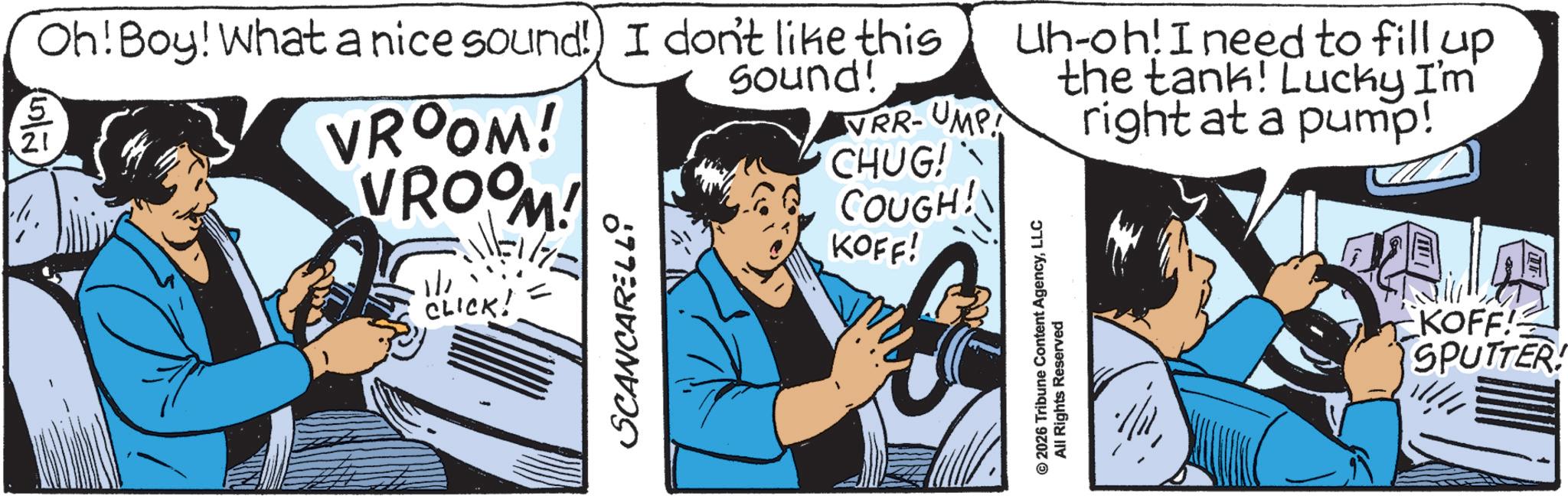 Comics OCR: 5 21 Oh! Boy! What a nice sound!) I don't like this VROOM! VROOM! |||LICK! = CLICK! SCANCARELLO Sound! VRR-UMP! CHUG! COUGH! KOFF! Uh-oh! I need to fill up the tank! Lucky I'm © 2026 Tribune Content AgencyLLC All Rights Reserved right at a pump! KOFF! SPUTTER! 5 21 Oh ! Boy ! What a nice sound ! ) I don't like this VROOM ! VROOM ! ||| LICK ! = CLICK ! SCANCARELLO Sound ! VRR - UMP ! CHUG ! COUGH ! KOFF ! Uh - oh ! I need to fill up the tank ! Lucky I'm © 2026 Tribune Content AgencyLLC All Rights Reserved right at a pump ! KOFF ! SPUTTER !