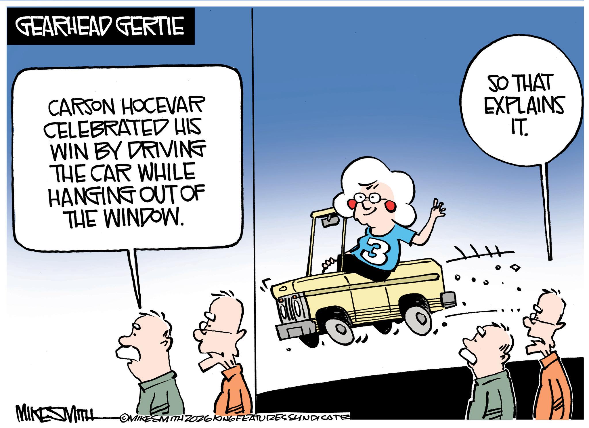 Photo caption OCR: GEARHEAD GERTIE CARSON HOCEVAR CELEBRATED HIS WIN BY DRIVING THE CAR WHILE HANGING OUT OF THE WINDOW. MIKESMITH OMIKESMITH ZOZ6KING FEATURES SYNDICATE 3 SO THAT EXPLAINS IT. GEARHEAD GERTIE CARSON HOCEVAR CELEBRATED HIS WIN BY DRIVING THE CAR WHILE HANGING OUT OF THE WINDOW . MIKESMITH OMIKESMITH ZOZ6KING FEATURES SYNDICATE 3 SO THAT EXPLAINS IT .