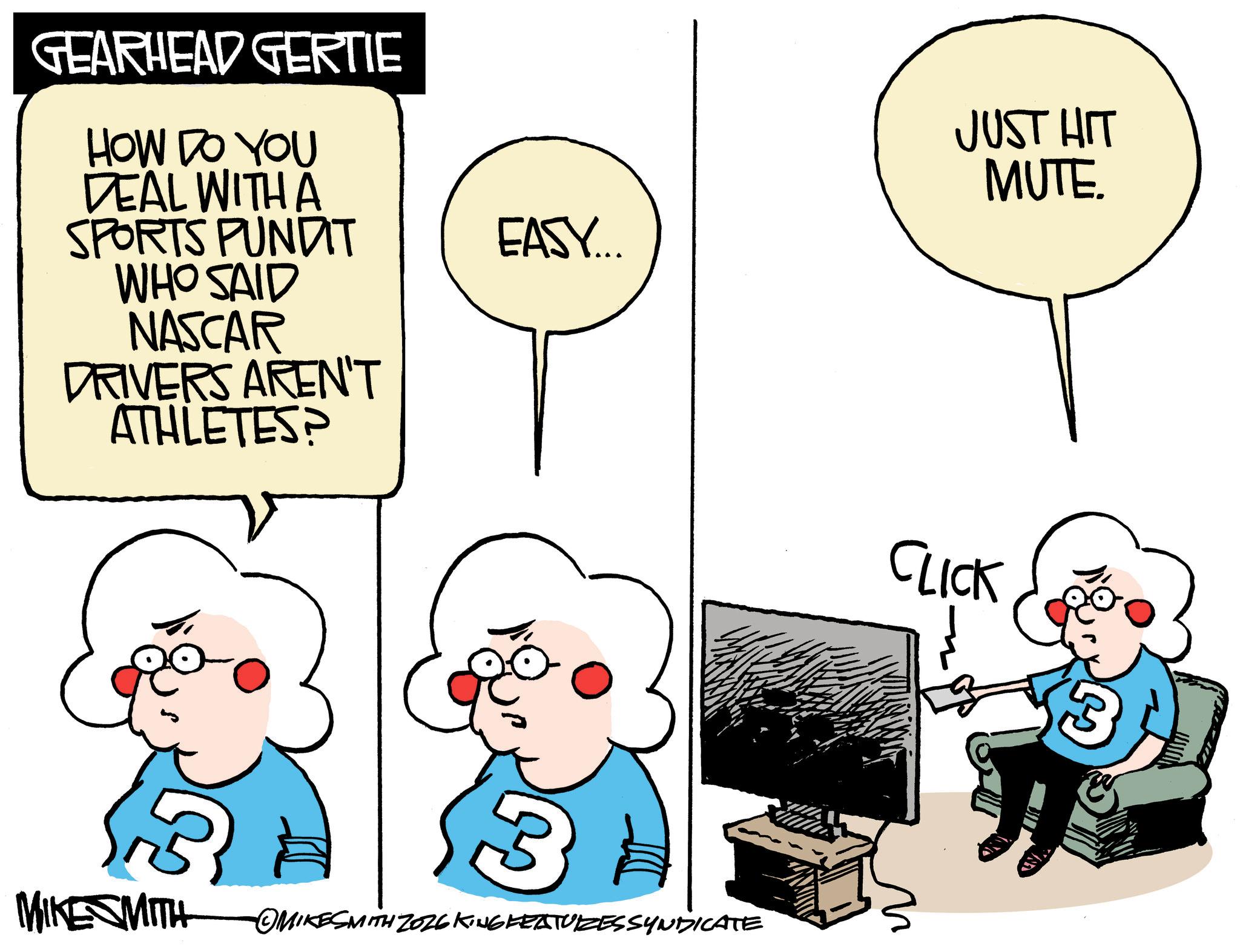 Graphics OCR: GEARHEAD GERTIE HOW DO YOU DEAL WITH A SPORTS PUNDIT WHO SAID NASCAR DRIVERS AREN'T ATHLETES? JUST HIT MUTE. EASY.... MIKE SMITH OMIKESMITH ZO26 KING FEATURESSYNDICATE CLICK 3 GEARHEAD GERTIE HOW DO YOU DEAL WITH A SPORTS PUNDIT WHO SAID NASCAR DRIVERS AREN'T ATHLETES ? JUST HIT MUTE . EASY .... MIKE SMITH OMIKESMITH ZO26 KING FEATURESSYNDICATE CLICK 3