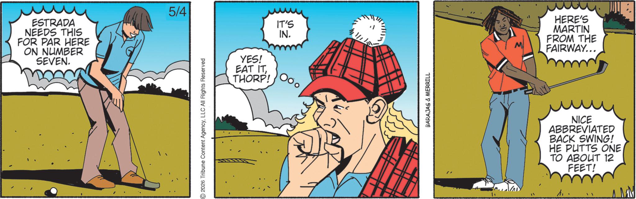 Comics OCR: ESTRADA NEEDS THIS FOR PAR HERE ON NUMBER SEVEN. 5/4 2026 Tribune Content AgencyLLC All Rights Reserved IT'S IN. YES! EAT ITTHORP! BARAJAS & MERRILL HERE'S MARTIN FROM THE FAIRWAY... NICE ABBREVIATED BACK SWING! HE PUTTS ONE TO ABOUT 12 FEET! ESTRADA NEEDS THIS FOR PAR HERE ON NUMBER SEVEN . 5/4 2026 Tribune Content AgencyLLC All Rights Reserved IT'S IN . YES ! EAT ITTHORP ! BARAJAS & MERRILL HERE'S MARTIN FROM THE FAIRWAY ... NICE ABBREVIATED BACK SWING ! HE PUTTS ONE TO ABOUT 12 FEET !