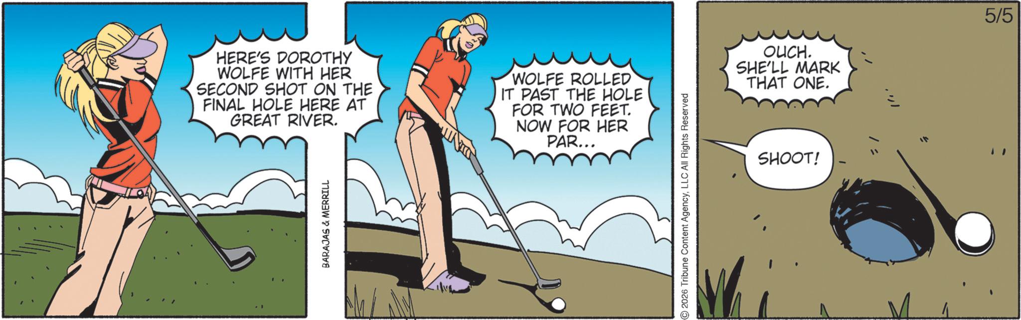 Animated cartoon OCR: HERE'S DOROTHY WOLFE WITH HER SECOND SHOT ON THE FINAL HOLE HERE AT GREAT RIVER. WOLFE ROLLED IT PAST THE HOLE FOR TWO FEET. NOW FOR HER PAR... BARAJAS & MERRILL 2026 Tribune Content AgencyLLC All Rights Reserved OUCH. SHE'LL MARK THAT ONE. SHOOT! 5/5 HERE'S DOROTHY WOLFE WITH HER SECOND SHOT ON THE FINAL HOLE HERE AT GREAT RIVER . WOLFE ROLLED IT PAST THE HOLE FOR TWO FEET . NOW FOR HER PAR ... BARAJAS & MERRILL 2026 Tribune Content AgencyLLC All Rights Reserved OUCH . SHE'LL MARK THAT ONE . SHOOT ! 5/5