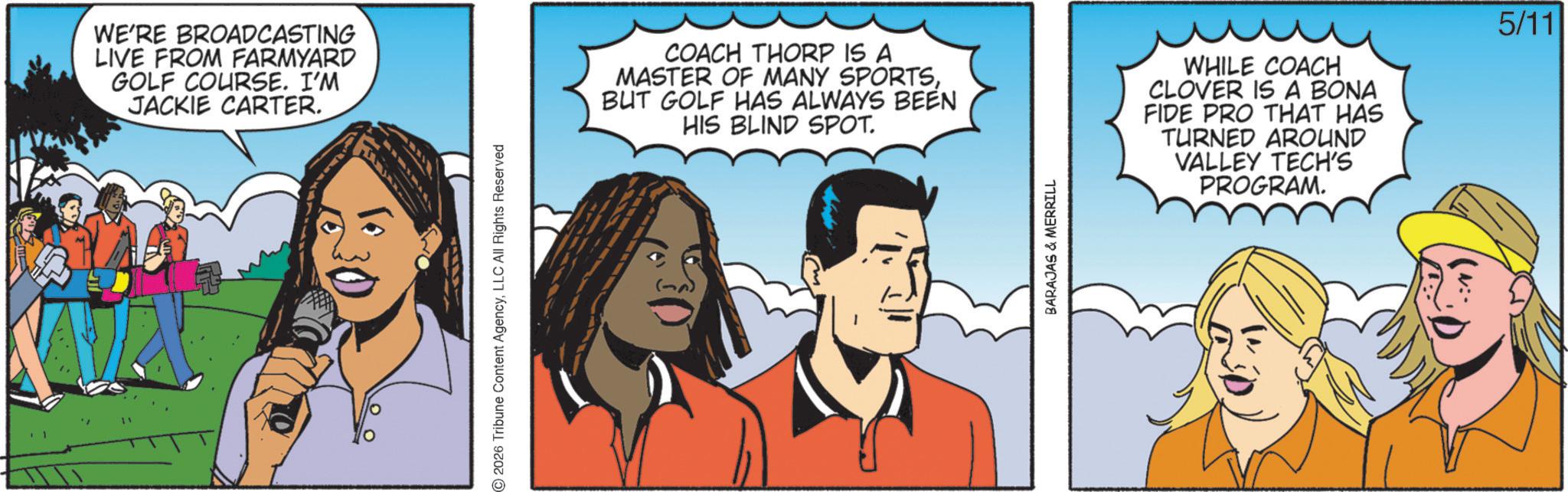 Comic book OCR: WE'RE BROADCASTING LIVE FROM FARMYARD GOLF COURSE. I'M JACKIE CARTER. ©2026 Tribune Content AgencyLLC All Rights Reserved COACH THORP IS A MASTER OF MANY SPORTSBUT GOLF HAS ALWAYS BEEN HIS BLIND SPOT. BARAJAS & MERRILL WHILE COACH CLOVER IS A BONA FIDE PRO THAT HAS TURNED AROUND VALLEY TECH'S PROGRAM. 5/11 WE'RE BROADCASTING LIVE FROM FARMYARD GOLF COURSE . I'M JACKIE CARTER . © 2026 Tribune Content AgencyLLC All Rights Reserved COACH THORP IS A MASTER OF MANY SPORTSBUT GOLF HAS ALWAYS BEEN HIS BLIND SPOT . BARAJAS & MERRILL WHILE COACH CLOVER IS A BONA FIDE PRO THAT HAS TURNED AROUND VALLEY TECH'S PROGRAM . 5/11