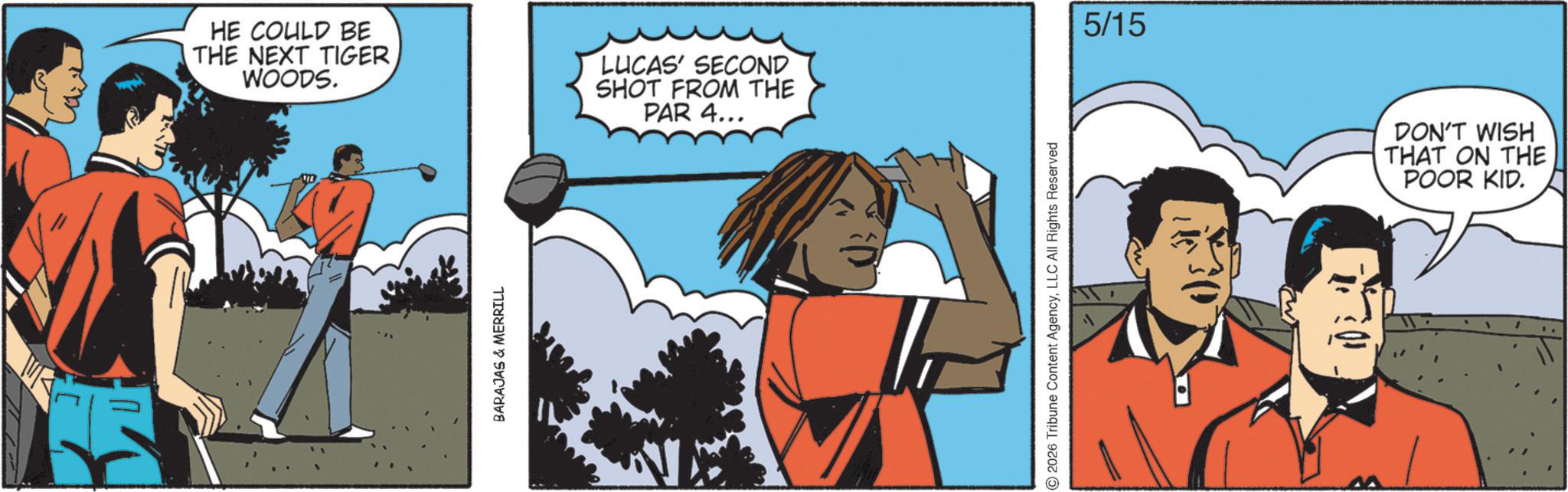 Graphics OCR: HE COULD BE THE NEXT TIGER WOODS. LUCAS' SECOND SHOT FROM THE PAR 4... BARAJAS & MERRILL 2026 Tribune Content AgencyLLC All Rights Reserved 5/15 DON'T WISH THAT ON THE POOR KID. HE COULD BE THE NEXT TIGER WOODS . LUCAS ' SECOND SHOT FROM THE PAR 4 ... BARAJAS & MERRILL 2026 Tribune Content AgencyLLC All Rights Reserved 5/15 DON'T WISH THAT ON THE POOR KID .