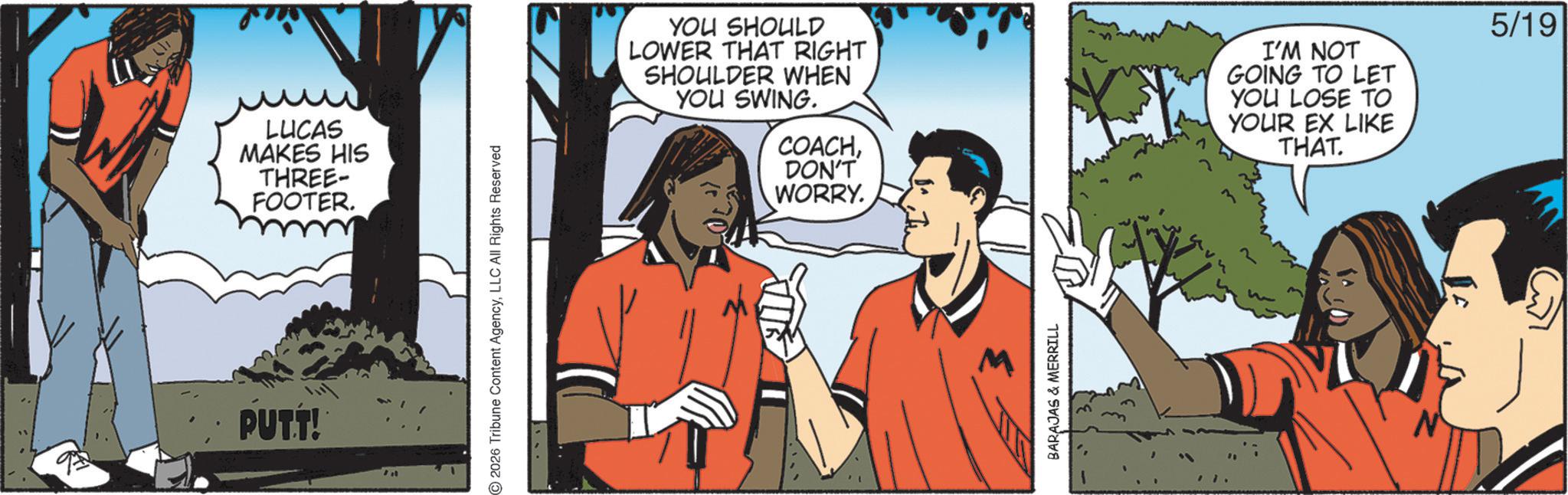 Animated cartoon OCR: PUT.T! LUCAS MAKES HIS THREE- FOOTER. 2026 Tribune Content AgencyLLC All Rights Reserved YOU SHOULD LOWER THAT RIGHT SHOULDER WHEN YOU SWING. COACHI'M NOT GOING TO LET YOU LOSE TO YOUR EX LIKE THAT. DON'T WORRY. BARAJAS & MERRILL 5/19 PUT.T ! LUCAS MAKES HIS THREE- FOOTER . 2026 Tribune Content AgencyLLC All Rights Reserved YOU SHOULD LOWER THAT RIGHT SHOULDER WHEN YOU SWING . COACHI'M NOT GOING TO LET YOU LOSE TO YOUR EX LIKE THAT . DON'T WORRY . BARAJAS & MERRILL 5/19