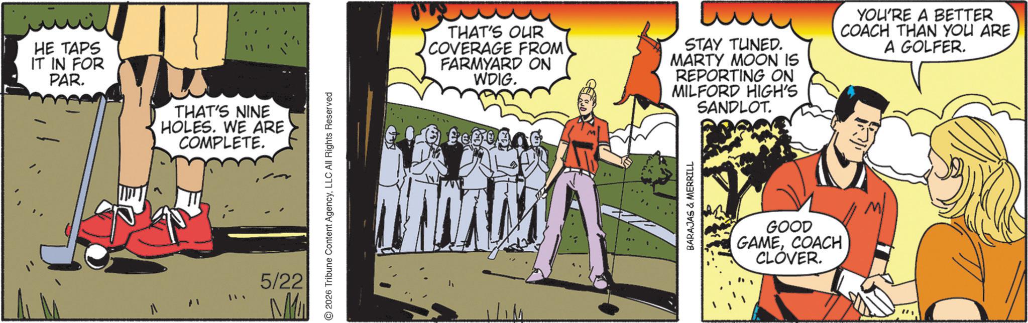 Animated cartoon OCR: HE TAPS IT IN FOR PAR. THAT'S NINE HOLES. WE ARE COMPLETE. 5/22 M 2026 Tribune Content AgencyLLC All Rights Reserved THAT'S OUR COVERAGE FROM FARMYARD ON WDIG. STAY TUNED. MARTY MOON IS REPORTING ON MILFORD HIGH'S SANDLOT. YOU'RE A BETTER COACH THAN YOU ARE A GOLFER. AM BARAJAS & MERRILL GOOD GAMECOACH CLOVER. HE TAPS IT IN FOR PAR . THAT'S NINE HOLES . WE ARE COMPLETE . 5/22 M 2026 Tribune Content AgencyLLC All Rights Reserved THAT'S OUR COVERAGE FROM FARMYARD ON WDIG . STAY TUNED . MARTY MOON IS REPORTING ON MILFORD HIGH'S SANDLOT . YOU'RE A BETTER COACH THAN YOU ARE A GOLFER . AM BARAJAS & MERRILL GOOD GAMECOACH CLOVER .