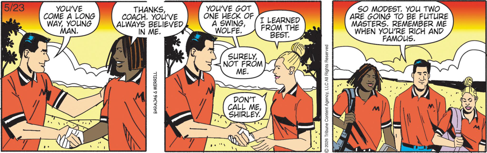 Comic book OCR: 5/23 YOU'VE COME A LONG WAYYOUNG MAN. THANKSCOACH. YOU'VE ALWAYS BELIEVED IN ME. YOU'VE GOT ONE HECK OF A SWINGWOLFE. BARAJAS & MERRILL SURELYNOT FROM ME. DON'T CALL MESHIRLEY. I LEARNED FROM THE BEST. 2026 Tribune Content AgencyLLC All Rights Reserved SO MODEST. YOU TWO ARE GOING TO BE FUTURE MASTERS. REMEMBER ME WHEN YOU'RE RICH AND FAMOUS. #4 5/23 YOU'VE COME A LONG WAYYOUNG MAN . THANKSCOACH . YOU'VE ALWAYS BELIEVED IN ME . YOU'VE GOT ONE HECK OF A SWINGWOLFE . BARAJAS & MERRILL SURELYNOT FROM ME . DON'T CALL MESHIRLEY . I LEARNED FROM THE BEST . 2026 Tribune Content AgencyLLC All Rights Reserved SO MODEST . YOU TWO ARE GOING TO BE FUTURE MASTERS . REMEMBER ME WHEN YOU'RE RICH AND FAMOUS . # 4