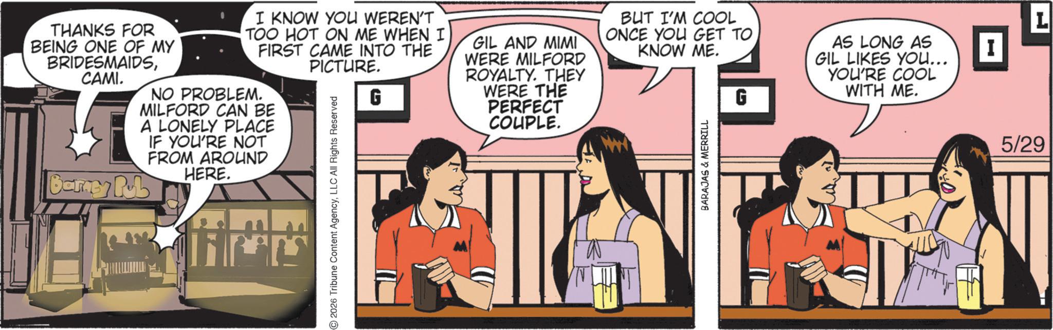 Animated cartoon OCR: L AS LONG AS GIL LIKES YOU... I G YOU'RE COOL WITH ME. THANKS FOR BEING ONE OF MY BRIDESMAIDSCAMI. Barney Rub I KNOW YOU WEREN'T TOO HOT ON ME WHEN I FIRST CAME INTO THE PICTURE. NO PROBLEM. MILFORD CAN BE A LONELY PLACE IF YOU'RE NOT FROM AROUND HERE. 2026 Tribune Content AgencyLLC All Rights Reserved G GIL AND MIMI WERE MILFORD ROYALTY. THEY WERE THE PERFECT COUPLE. BUT I'M COOL ONCE YOU GET TO KNOW ME. BARAJAS & MERRILL 5/29 L AS LONG AS GIL LIKES YOU ... I G YOU'RE COOL WITH ME . THANKS FOR BEING ONE OF MY BRIDESMAIDSCAMI . Barney Rub I KNOW YOU WEREN'T TOO HOT ON ME WHEN I FIRST CAME INTO THE PICTURE . NO PROBLEM . MILFORD CAN BE A LONELY PLACE IF YOU'RE NOT FROM AROUND HERE . 2026 Tribune Content AgencyLLC All Rights Reserved G GIL AND MIMI WERE MILFORD ROYALTY . THEY WERE THE PERFECT COUPLE . BUT I'M COOL ONCE YOU GET TO KNOW ME . BARAJAS & MERRILL 5/29