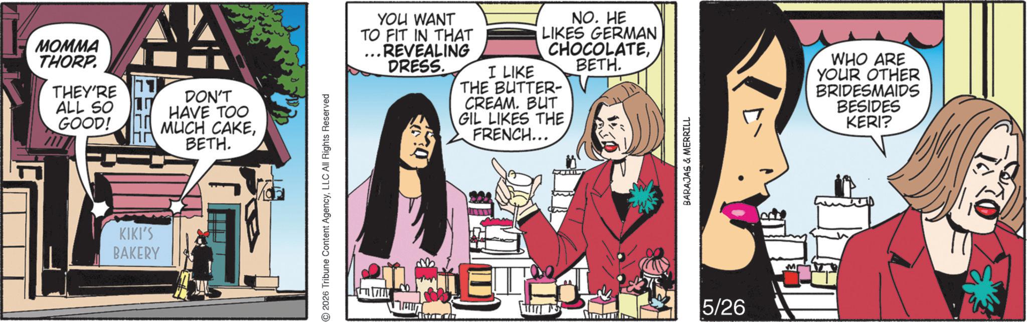 Graphic design OCR: MOMMA THORP. THEY'RE ALL SO GOOD! AA DON'T HAVE TOO MUCH CAKEBETH. KIKI'S BAKERY 2026 Tribune Content AgencyLLC All Rights Reserved YOU WANT TO FIT IN THAT ... REVEALING DRESS. I LIKE NO. HE LIKES GERMAN CHOCOLATETHE BUTTER- CREAM. BUT GIL LIKES THE FRENCH... BETH. ?? BARAJAS & MERRILL ET-1 5/26 M WHO ARE YOUR OTHER BRIDESMAIDS BESIDES KERI? MOMMA THORP . THEY'RE ALL SO GOOD ! AA DON'T HAVE TOO MUCH CAKEBETH . KIKI'S BAKERY 2026 Tribune Content AgencyLLC All Rights Reserved YOU WANT TO FIT IN THAT ... REVEALING DRESS . I LIKE NO . HE LIKES GERMAN CHOCOLATETHE BUTTER- CREAM . BUT GIL LIKES THE FRENCH ... BETH . ?? BARAJAS & MERRILL ET - 1 5/26 M WHO ARE YOUR OTHER BRIDESMAIDS BESIDES KERI ?