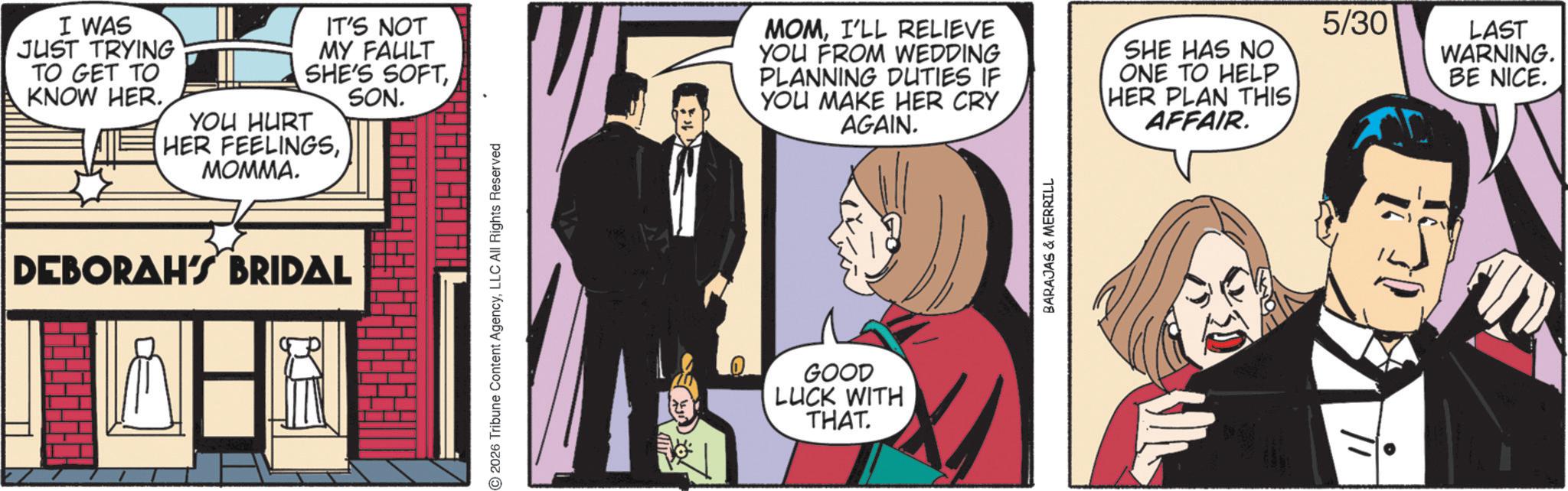 Comic book OCR: I WAS JUST TRYING TO GET TO KNOW HER. IT'S NOT MY FAULT SHE'S SOFTYOU HURT HER FEELINGSMOMMA. SON. DEBORAH'S BRIDAL 2026 Tribune Content AgencyLLC All Rights Reserved MOMI'LL RELIEVE YOU FROM WEDDING PLANNING DUTIES IF YOU MAKE HER CRY AGAIN. 5/30 SHE HAS NO ONE TO HELP HER PLAN THIS AFFAIR. GOOD LUCK WITH THAT. BARAJAS & MERRILL LAST WARNING. BE NICE. I WAS JUST TRYING TO GET TO KNOW HER . IT'S NOT MY FAULT SHE'S SOFTYOU HURT HER FEELINGSMOMMA . SON . DEBORAH'S BRIDAL 2026 Tribune Content AgencyLLC All Rights Reserved MOMI'LL RELIEVE YOU FROM WEDDING PLANNING DUTIES IF YOU MAKE HER CRY AGAIN . 5/30 SHE HAS NO ONE TO HELP HER PLAN THIS AFFAIR . GOOD LUCK WITH THAT . BARAJAS & MERRILL LAST WARNING . BE NICE .