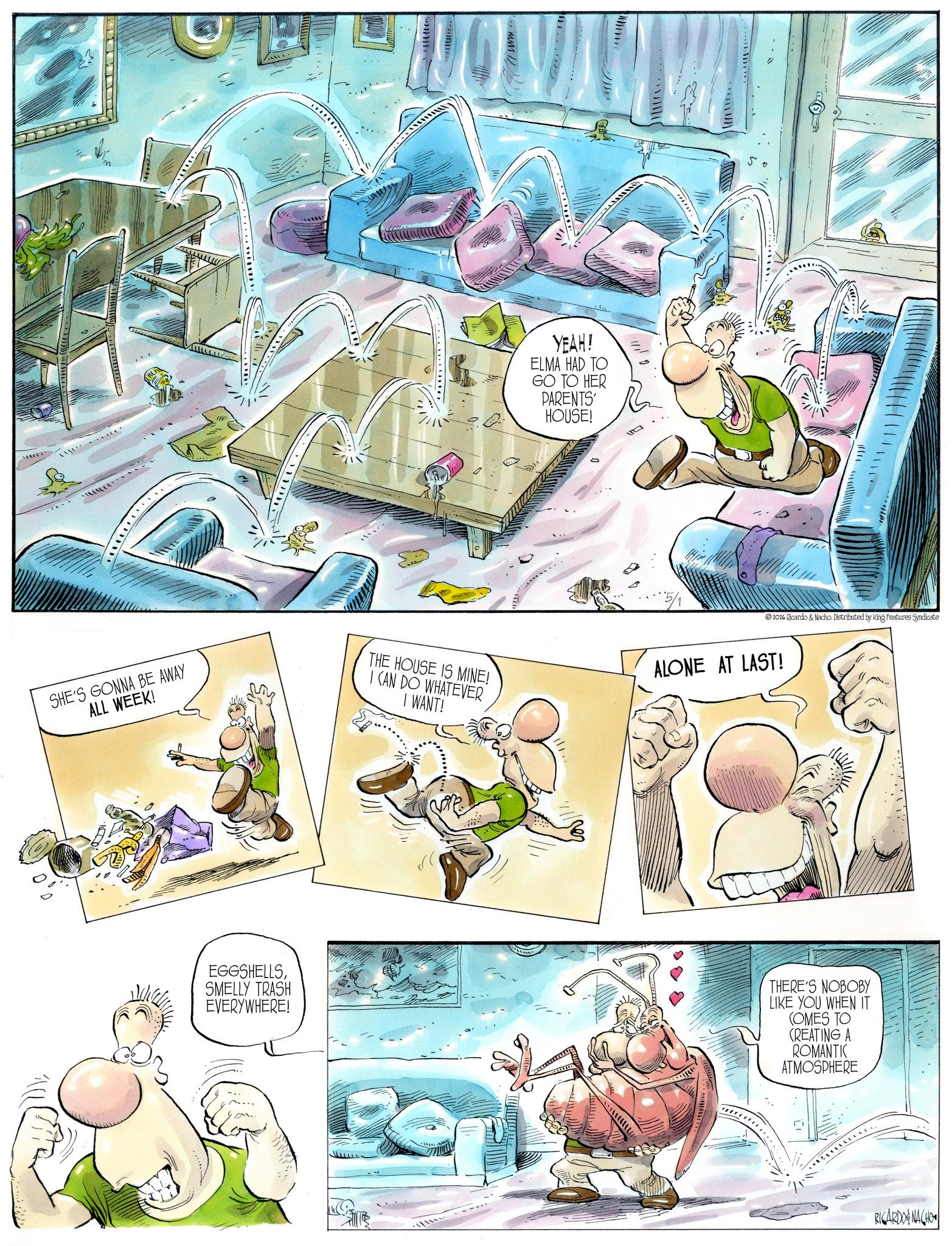 Animation OCR: ** YEAH! ELMA HAD TO GO TO HER PARENTS' HOUSE! 0 SHE'S GONNA BE AWAY ALL WEEK! THE HOUSE IS MINE! I CAN DO WHATEVER I WANT! 2026 Ricardo & Nacho. Distributed by King Features Syndicate ALONE AT LAST! EGGSHELLSSMELLY TRASH EVERYWHERE! THERE'S NOBOBY LIKE YOU WHEN IT COMES TO CREATING A ROMANTIC ATMOSPHERE ???????(?RICARDONACHO ** YEAH ! ELMA HAD TO GO TO HER PARENTS ' HOUSE ! 0 SHE'S GONNA BE AWAY ALL WEEK ! THE HOUSE IS MINE ! I CAN DO WHATEVER I WANT ! 2026 Ricardo & Nacho . Distributed by King Features Syndicate ALONE AT LAST ! EGGSHELLSSMELLY TRASH EVERYWHERE ! THERE'S NOBOBY LIKE YOU WHEN IT COMES TO CREATING A ROMANTIC ATMOSPHERE ??? ?? ? ? ( ?