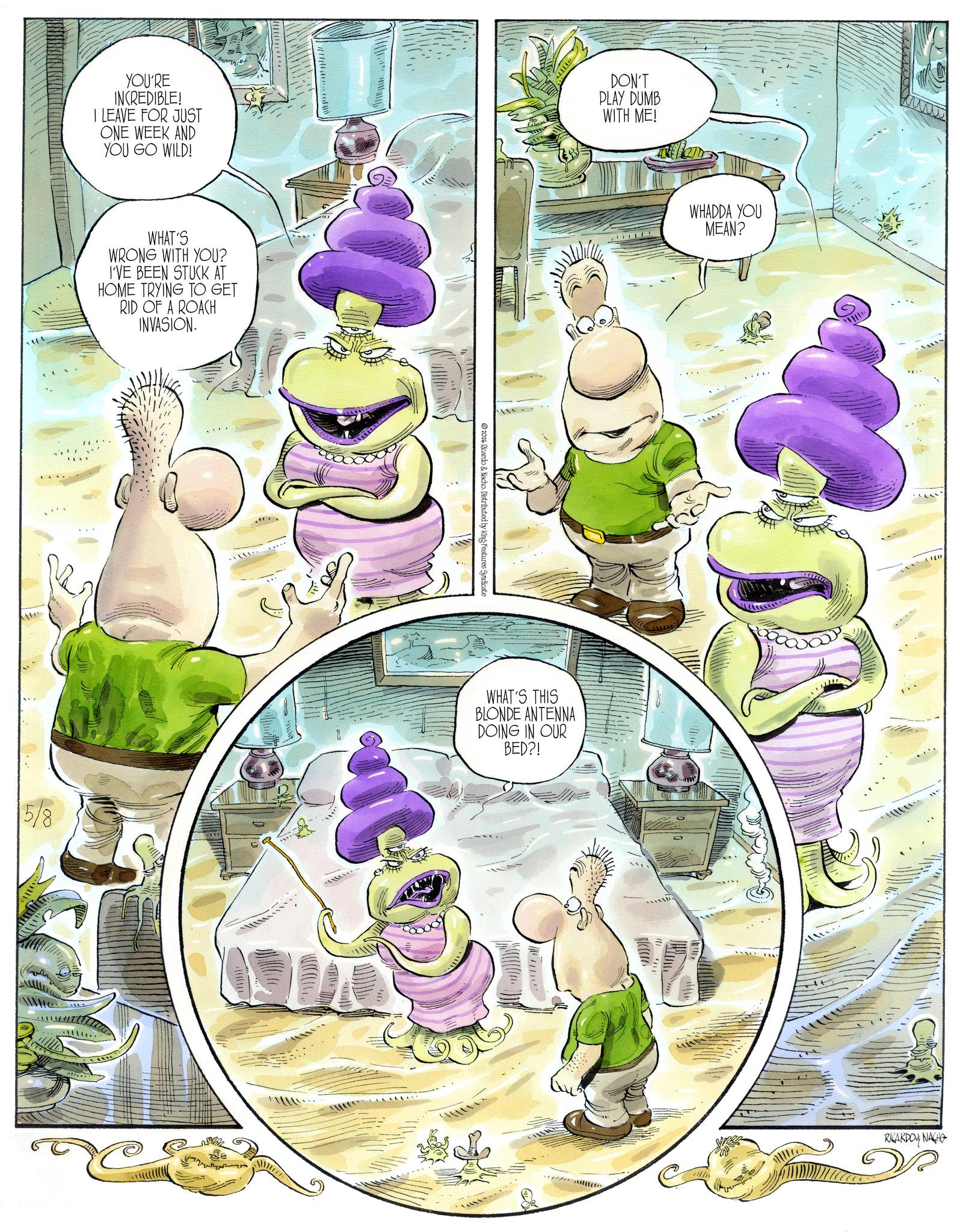 Animation OCR: YOU'RE INCREDIBLE! I LEAVE FOR JUST DON'T PLAY DUMB WITH ME! ONE WEEK AND YOU GO WILD! WHAT'S WRONG WITH YOU? I'VE BEEN STUCK AT HOME TRYING TO GET RID OF A ROACH INVASION. 5/8 2016 Ricardo & Nacho. Distributed by King Features Syndicate WHAT'S THIS BLONDE ANTENNA DOING IN OUR BED?! WHADDA YOU MEAN? RICARDONACHO YOU'RE INCREDIBLE ! I LEAVE FOR JUST DON'T PLAY DUMB WITH ME ! ONE WEEK AND YOU GO WILD ! WHAT'S WRONG WITH YOU ? I'VE BEEN STUCK AT HOME TRYING TO GET RID OF A ROACH INVASION . 5/8 2016 Ricardo & Nacho . Distributed by King Features Syndicate WHAT'S THIS BLONDE ANTENNA DOING IN OUR BED ?! WHADDA YOU MEAN ? RICARDONACHO