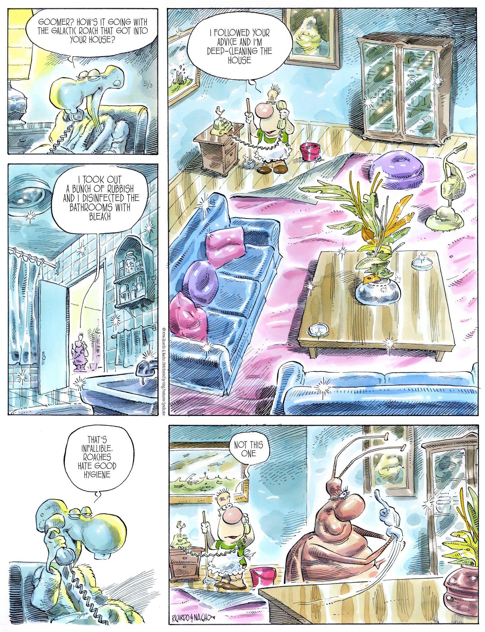 Comic book OCR: GOOMER? HOW'S IT GOING WITH THE GALACTIC ROACH THAT GOT INTO YOUR HOUSE? I FOLLOWED YOUR ADVICE AND I'M DEEP-CLEANING THE HOUSE 5/3 I TOOK OUT A BUNCH OF RUBBISH AND I DISINFECTED THE BATHROOMS WITH BLEACH RV 2026 Ricardo & Nacho. Distributed by King Features Syndicate THAT'S INFALLIBLE. ROACHES HATE GOOD HYGIENE wwww NOT THIS ONE RICARDO&NACHO GOOMER ? HOW'S IT GOING WITH THE GALACTIC ROACH THAT GOT INTO YOUR HOUSE ? I FOLLOWED YOUR ADVICE AND I'M DEEP - CLEANING THE HOUSE 5/3 I TOOK OUT A BUNCH OF RUBBISH AND I DISINFECTED THE BATHROOMS WITH BLEACH RV 2026 Ricardo & Nacho . Distributed by King Features Syndicate THAT'S INFALLIBLE . ROACHES HATE GOOD HYGIENE wwww NOT THIS ONE RICARDO & NACHO