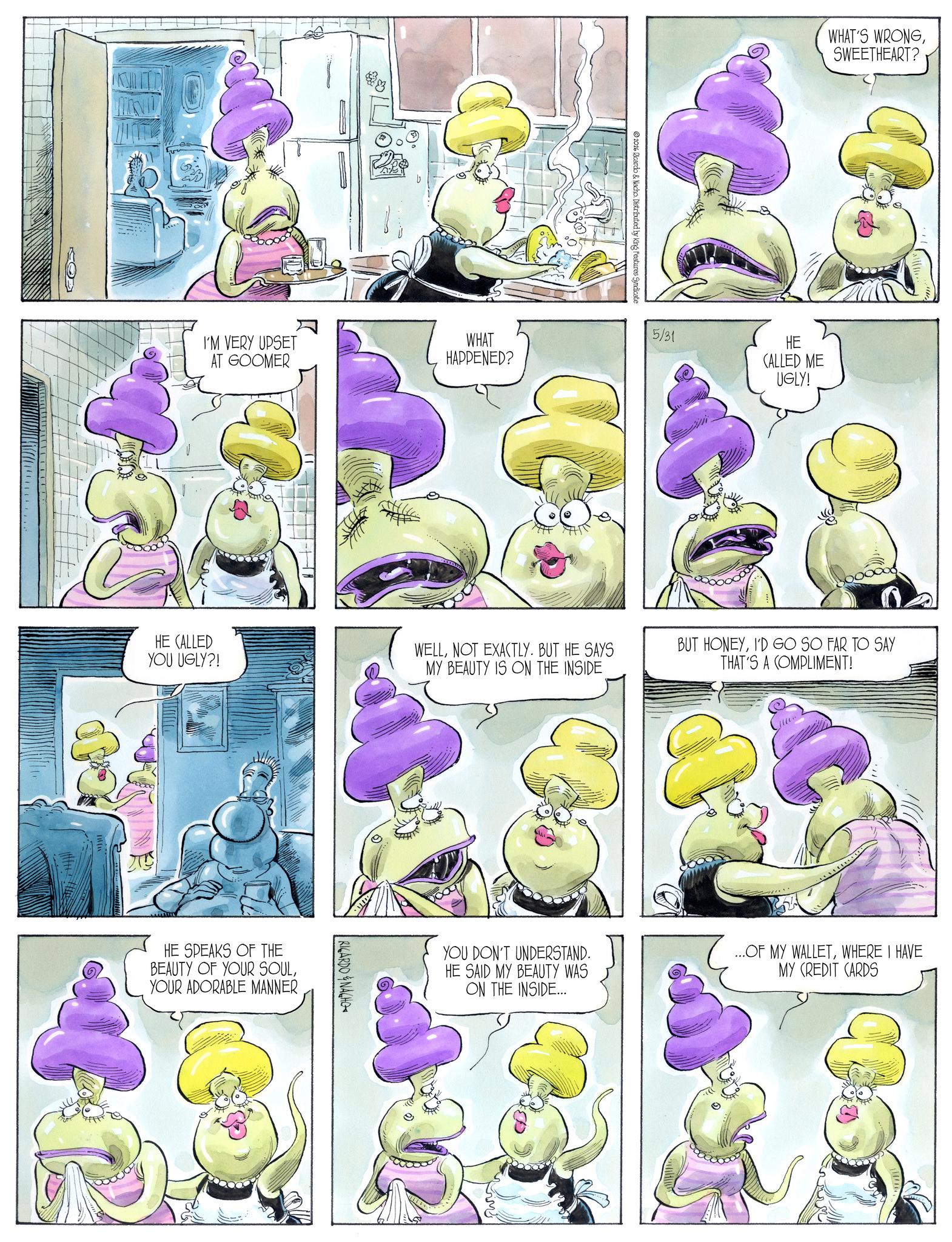 Animation OCR: E I'M VERY UPSET AT GOOMER WHAT HAPPENED? 2026 Ricardo & Nacho. Distributed by King Features Syndicate WHAT'S WRONGSWEETHEART? ? 5/31 HE CALLED ME UGLY! HE CALLED YOU UGLY?! WELLNOT EXACTLY. BUT HE SAYS MY BEAUTY IS ON THE INSIDE HE SPEAKS OF THE BEAUTY OF YOUR SOULYOUR ADORABLE MANNER RICARDONAGHO BUT HONEYI'D GO SO FAR TO SAY THAT'S A COMPLIMENT! YOU DON'T UNDERSTAND. HE SAID MY BEAUTY WAS ON THE INSIDE.... ...OF MY WALLETWHERE I HAVE MY CREDIT CARDS E I'M VERY UPSET AT GOOMER WHAT HAPPENED ? 2026 Ricardo & Nacho . Distributed by King Features Syndicate WHAT'S WRONGSWEETHEART ? ? 5/31 HE CALLED ME UGLY ! HE CALLED YOU UGLY ?! WELLNOT EXACTLY . BUT HE SAYS MY BEAUTY IS ON THE INSIDE HE SPEAKS OF THE BEAUTY OF YOUR SOULYOUR ADORABLE MANNER RICARDONAGHO BUT HONEYI'D GO SO FAR TO SAY THAT'S A COMPLIMENT ! YOU DON'T UNDERSTAND . HE SAID MY BEAUTY WAS ON THE INSIDE .... ... OF MY WALLETWHERE I HAVE MY CREDIT CARDS