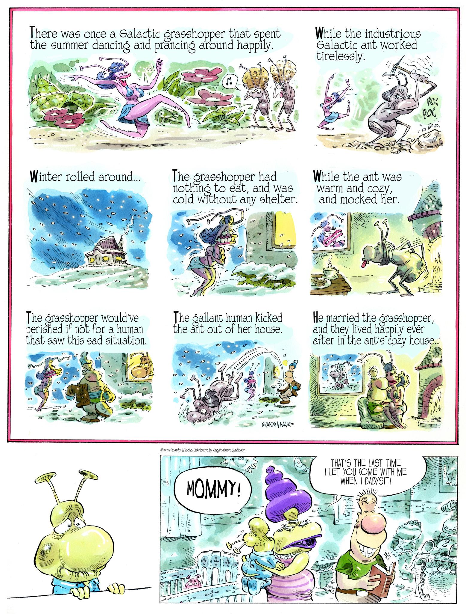 Animated cartoon OCR: There was once a Galactic grasshopper that spent the summer dancing and prancing around happily. While the industrious Galactic ant worked tirelessly. M Winter rolled around... The grasshopper had nothing to eatand was cold without any shelter. While the ant was warm and cozyand mocked her. POG POL The grasshopper would've perished if not for a human that saw this sad situation. The gallant human kicked the ant out of her house. He married the grasshopperand they lived happily ever after in the ant's cozy house. 2026 Ricardo & Nacho. Distributed by King Features Syndicate MOMMY! RICARDO & NACHO THAT'S THE LAST TIME I LET YOU COME WITH ME WHEN I BABYSIT! E There was once a Galactic grasshopper that spent the summer dancing and prancing around happily . While the industrious Galactic ant worked tirelessly . M Winter rolled around ... The grasshopper had nothing to eatand was cold without any shelter . While the ant was warm and cozyand mocked her . POG POL The grasshopper would've perished if not for a human that saw this sad situation . The gallant human kicked the ant out of her house . He married the grasshopperand they lived happily ever after in the ant's cozy house . 2026 Ricardo & Nacho . Distributed by King Features Syndicate MOMMY ! RICARDO & NACHO THAT'S THE LAST TIME I LET YOU COME WITH ME WHEN I BABYSIT ! E