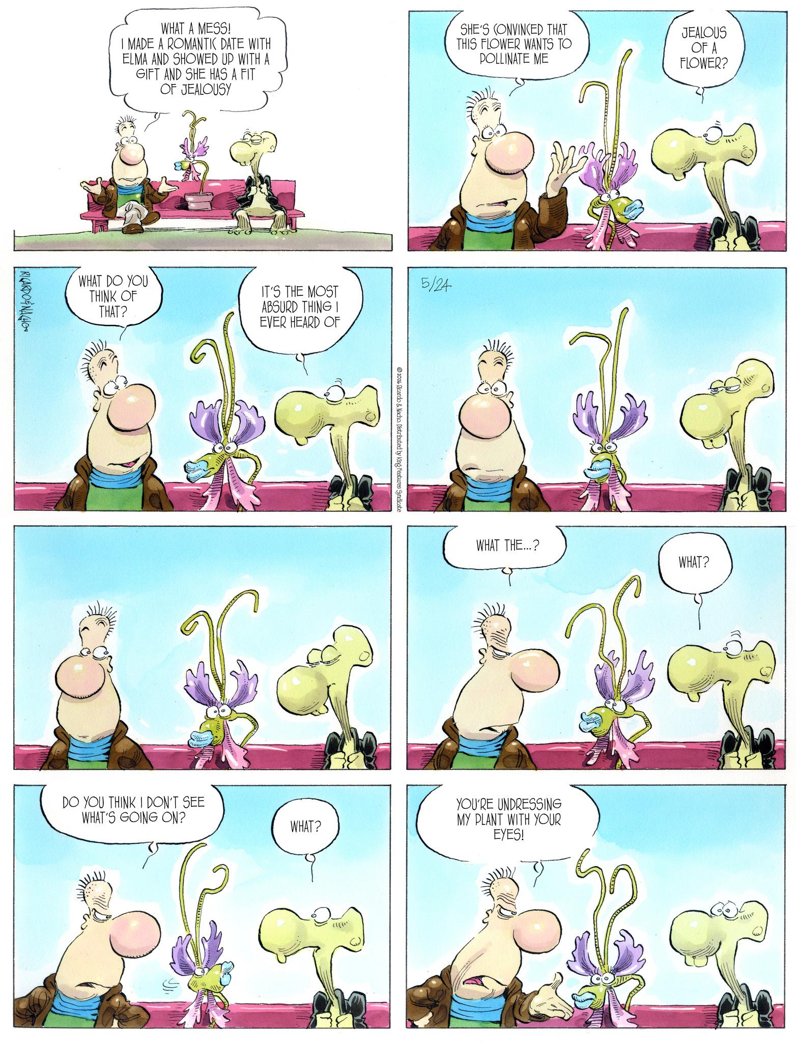 Animated cartoon OCR: WHAT A MESS! MADE A ROMANTIC DATE WITH ELMA AND SHOWED UP WITH A GIFT AND SHE HAS A FIT OF JEALOUSY SHE'S CONVINCED THAT THIS FLOWER WANTS TO POLLINATE ME JEALOUS OF A FLOWER? RICARDONAGHO WHAT DO YOU THINK OF THAT? IT'S THE MOST ABSURD THING I EVER HEARD OF 5/24 DO YOU THINK I DON'T SEE WHAT'S GOING ON? 2026 Ricardo & Nacho Distributed by King Features Syndicate WHAT THE...? WHAT? YOU'RE UNDRESSING MY PLANT WITH YOUR WHAT? EYES! WHAT A MESS ! MADE A ROMANTIC DATE WITH ELMA AND SHOWED UP WITH A GIFT AND SHE HAS A FIT OF JEALOUSY SHE'S CONVINCED THAT THIS FLOWER WANTS TO POLLINATE ME JEALOUS OF A FLOWER ? RICARDONAGHO WHAT DO YOU THINK OF THAT ? IT'S THE MOST ABSURD THING I EVER HEARD OF 5/24 DO YOU THINK I DON'T SEE WHAT'S GOING ON ? 2026 Ricardo & Nacho Distributed by King Features Syndicate WHAT THE ... ? WHAT ? YOU'RE UNDRESSING MY PLANT WITH YOUR WHAT ? EYES !