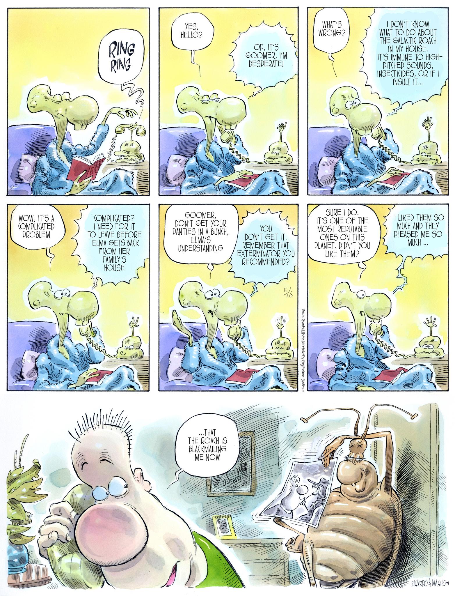 Comic book OCR: RING RING YESHELLO? WHAT'S WRONG? I DON'T KNOW WHAT TO DO ABOUT THE GALACTIC ROACH OPIT'S GOOMERI'M DESPERATE! IN MY HOUSE. IT'S IMMUNE TO HIGH- PITCHED SOUNDSOR IF I INSULT IT... WOWIT'S A COMPLICATED PROBLEM COMPLICATED? I NEED FOR IT TO LEAVE BEFORE ELMA GETS BACK FROM HER FAMILY'S HOUSE GOOMERDON'T GET YOUR PANTIES IN A BUNCHELMA'S UNDERSTANDING YOU DON'T GET IT. REMEMBER THAT EXTERMINATOR YOU RECOMMENDED? 5/6 SURE I DO. IT'S ONE OF THE MOST REPUTABLE ONES ON THIS PLANET. DIDN'T YOU LIKE THEM? I LIKED THEM SO MUCH AND THEY PLEASED ME SO MUCH... ...THAT THE ROACH IS BLACKMAILING ME NOW 2026 Ricardo & Nacho Distributed by King Features Syndicate www RICARDO & NACHO RING RING YESHELLO ? WHAT'S WRONG ? I DON'T KNOW WHAT TO DO ABOUT THE GALACTIC ROACH OPIT'S GOOMERI'M DESPERATE ! IN MY HOUSE . IT'S IMMUNE TO HIGH- PITCHED SOUNDSOR IF I INSULT IT ... WOWIT'S A COMPLICATED PROBLEM COMPLICATED ? I NEED FOR IT TO LEAVE BEFORE ELMA GETS BACK FROM HER FAMILY'S HOUSE GOOMERDON'T GET YOUR PANTIES IN A BUNCHELMA'S UNDERSTANDING YOU DON'T GET IT . REMEMBER THAT EXTERMINATOR YOU RECOMMENDED ? 5/6 SURE I DO . IT'S ONE OF THE MOST REPUTABLE ONES ON THIS PLANET . DIDN'T YOU LIKE THEM ? I LIKED THEM SO MUCH AND THEY PLEASED ME SO MUCH ... ... THAT THE ROACH IS BLACKMAILING ME NOW 2026 Ricardo & Nacho Distributed by King Features Syndicate www RICARDO & NACHO