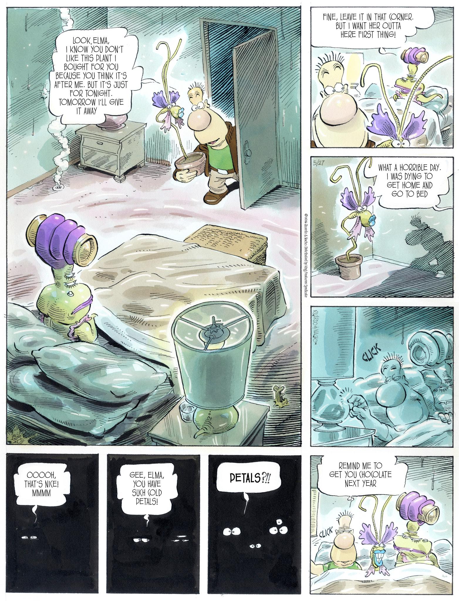 Animation OCR: LOOKI KNOW YOU DON'T LIKE THIS PLANT I BOUGHT FOR YOU BECAUSE YOU THINK IT'S AFTER ME. BUT IT'S JUST FOR TONIGHT. TOMORROW I'LL GIVE IT AWAY ?????THAT'S NICE! MMMM GEEYOU HAVE SUCH COLD PETALS?!! PETALS! FINELEAVE IT IN THAT CORNER. BUT I WANT HER OUTTA HERE FIRST THING! 5/27 WHAT A HORRIBLE DAY. I WAS DYING TO GET HOME AND GO TO BED 2026 Ricardo & Nacho. Distributed by King Features Syndicate RICARDO & NACHO CLICK REMIND ME TO GET YOU CHOCOLATE NEXT YEAR CLICK LOOKI KNOW YOU DON'T LIKE THIS PLANT I BOUGHT FOR YOU BECAUSE YOU THINK IT'S AFTER ME . BUT IT'S JUST FOR TONIGHT . TOMORROW I'LL GIVE IT AWAY ?????THAT'S NICE ! MMMM GEEYOU HAVE SUCH COLD PETALS ? !! PETALS ! FINELEAVE IT IN THAT CORNER . BUT I WANT HER OUTTA HERE FIRST THING ! 5/27 WHAT A HORRIBLE DAY . I WAS DYING TO GET HOME AND GO TO BED 2026 Ricardo & Nacho . Distributed by King Features Syndicate RICARDO & NACHO CLICK REMIND ME TO GET YOU CHOCOLATE NEXT YEAR CLICK
