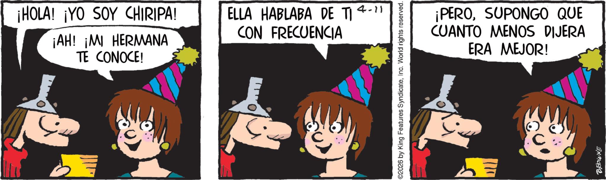 Photo caption OCR: ¡HOLA! ¡YO SOY CHIRIPA! ¡AH! ¡MI HERMANA TE CONOCE! ELLA HABLABA DE TI 4-11 CON FRECUENCIA 2026 by King Features SyndicateInc. World rights reserved. ¡PEROSUPONGO QUE CUANTO MENOS DIJERA ERA MEJOR! BROWNE ¡ HOLA ! ¡ YO SOY CHIRIPA ! ¡ AH ! ¡ MI HERMANA TE CONOCE ! ELLA HABLABA DE TI 4-11 CON FRECUENCIA 2026 by King Features SyndicateInc. World rights reserved . ¡ PEROSUPONGO QUE CUANTO MENOS DIJERA ERA MEJOR ! BROWNE