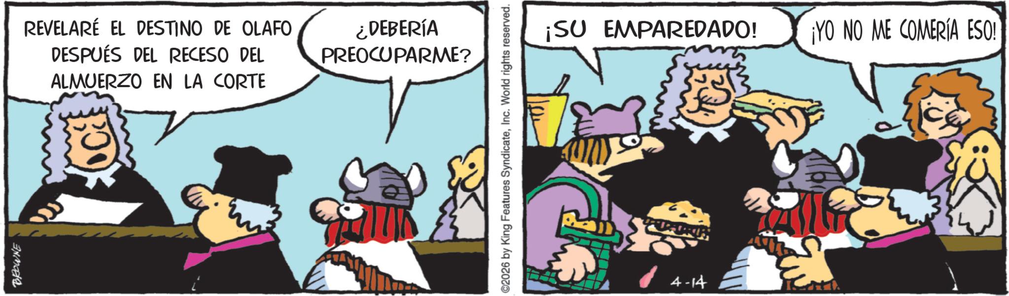 Publication OCR: BROWNE REVELARÉ EL DESTINO DE OLAFO DESPUÉS DEL RECESO DEL ALMUERZO EN LA CORTE ¿DEBERÍA PREOCUPARME? 2026 by King Features SyndicateInc. World rights reserved. ¡SU EMPAREDADO! 4-14 ¡YO NO ME COMERÍA ESO! BROWNE REVELARÉ EL DESTINO DE OLAFO DESPUÉS DEL RECESO DEL ALMUERZO EN LA CORTE ¿ DEBERÍA PREOCUPARME ? 2026 by King Features SyndicateInc. World rights reserved . ¡ SU EMPAREDADO ! 4-14 ¡ YO NO ME COMERÍA ESO !
