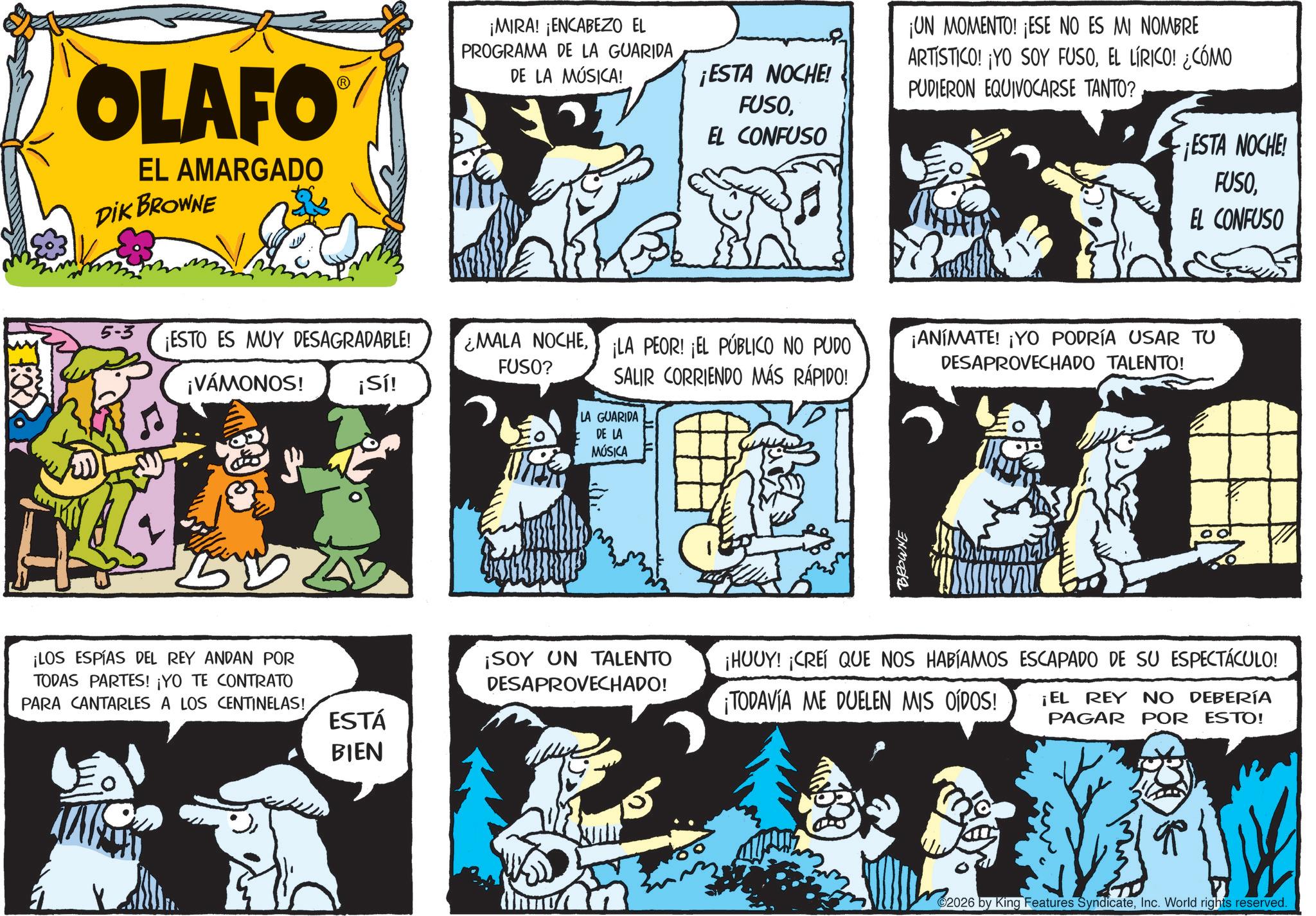 Animated cartoon OCR: OLAFO EL AMARGADO DIK BROWNE 5-3 ¡ESTO ES MUY DESAGRADABLE! ¡VÁMONOS! ¡LOS ESPÍAS DEL REY ANDAN POR TODAS PARTES! ¡YO TE CONTRATO PARA CANTARLES A LOS CENTINELAS! ESTÁ BIEN ¡MIRA! ¡ENCABEZO EL PROGRAMA DE LA GUARIDA DE LA MÚSICA! ¡ESTA NOCHE! FUSOEL CONFUSO ¡UN MOMENTO! ¡ESE NO ES MI NOMBRE ARTISTICO! ¡YO SOY FUSOEL LÍRICO! ¿CÓMO PUDIERON EQUIVOCARSE TANTO? ¡ESTA NOCHE! FUSOEL CONFUSO ¿MALA NOCHELA PEOR! ¡EL PÚBLICO NO PUDO FUSO? ¡ANÍMATE! ¡YO PODRÍA USAR TU DESAPROVECHADO TALENTO! ¡Sí! SALIR CORRIENDO MÁS RÁPIDO! LA GUARIDA DE LA MÚSICA ¡SOY UN TALENTO DESAPROVECHADO! BROWNE ¡HUUY! ¡CREÍ QUE NOS HABÍAMOS ESCAPADO DE SU ESPECTÁCULO! ¡TODAVÍA ME DUELEN MIS OÍDOS! ¡EL REY NO DEBERÍA PAGAR POR ESTO! 2026 by King Features SyndicateInc. World rights reserved. OLAFO EL AMARGADO DIK BROWNE 5-3 ¡ ESTO ES MUY DESAGRADABLE ! ¡ VÁMONOS ! ¡ LOS ESPÍAS DEL REY ANDAN POR TODAS PARTES ! ¡ YO TE CONTRATO PARA CANTARLES A LOS CENTINELAS ! ESTÁ BIEN ¡ MIRA ! ¡ ENCABEZO EL PROGRAMA DE LA GUARIDA DE LA MÚSICA ! ¡ ESTA NOCHE ! FUSOEL CONFUSO ¡ UN MOMENTO ! ¡ ESE NO ES MI NOMBRE ARTISTICO ! ¡ YO SOY FUSOEL LÍRICO ! ¿ CÓMO PUDIERON EQUIVOCARSE TANTO ? ¡ ESTA NOCHE ! FUSOEL CONFUSO ¿ MALA NOCHELA PEOR ! ¡ EL PÚBLICO NO PUDO FUSO ? ¡ ANÍMATE ! ¡ YO PODRÍA USAR TU DESAPROVECHADO TALENTO ! ¡ Sí ! SALIR CORRIENDO MÁS RÁPIDO ! LA GUARIDA DE LA MÚSICA ¡ SOY UN TALENTO DESAPROVECHADO ! BROWNE ¡ HUUY ! ¡ CREÍ QUE NOS HABÍAMOS ESCAPADO DE SU ESPECTÁCULO ! ¡ TODAVÍA ME DUELEN MIS OÍDOS ! ¡ EL REY NO DEBERÍA PAGAR POR ESTO ! 2026 by King Features SyndicateInc. World rights reserved .