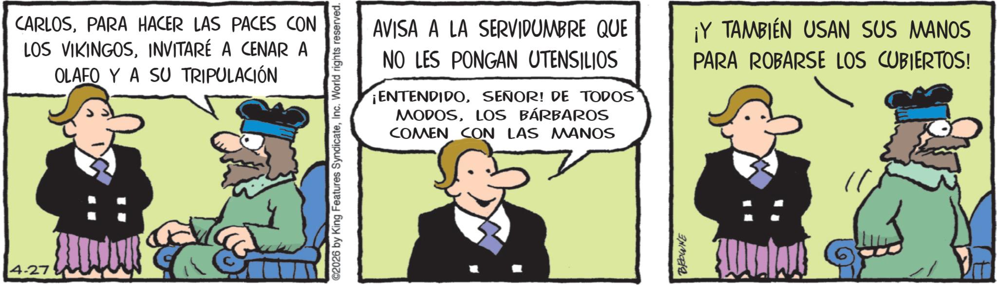 Publication OCR: 4-27 CARLOSPARA HACER LAS PACES CON LOS VIKINGOSINVITARÉ A CENAR A OLAFO Y A SU TRIPULACIÓN ©2026 by King Features SyndicateInc. World rights reserved. AVISA A LA SERVIDUMBRE QUE NO LES PONGAN UTENSILIOS ¡ENTENDIDOSEÑOR! DE TODOS MODOSLOS BÁRBAROS COMEN CON LAS MANOS ¡Y TAMBIÉN USAN SUS MANOS PARA ROBARSE LOS CUBIERTOS! BROWNE 4-27 CARLOSPARA HACER LAS PACES CON LOS VIKINGOSINVITARÉ A CENAR A OLAFO Y A SU TRIPULACIÓN © 2026 by King Features SyndicateInc. World rights reserved . AVISA A LA SERVIDUMBRE QUE NO LES PONGAN UTENSILIOS ¡ ENTENDIDOSEÑOR ! DE TODOS MODOSLOS BÁRBAROS COMEN CON LAS MANOS ¡ Y TAMBIÉN USAN SUS MANOS PARA ROBARSE LOS CUBIERTOS ! BROWNE