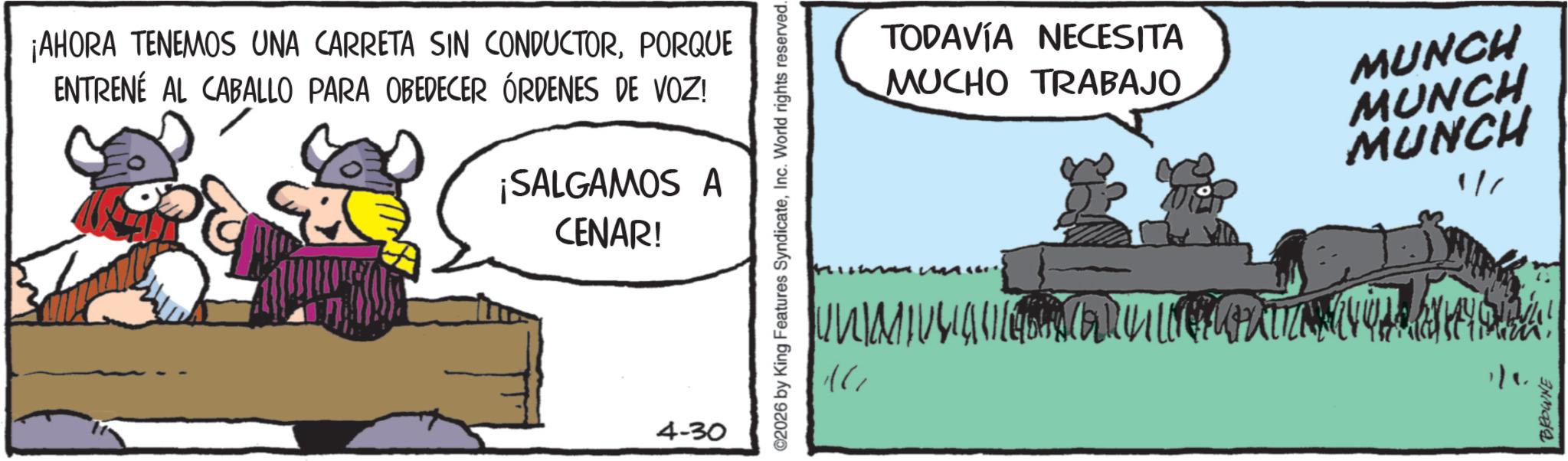 Livestock OCR: ¡AHORA TENEMOS UNA CARRETA SIN CONDUCTORPORQUE ENTRENÉ AL CABALLO PARA OBEDECER ÓRDENES DE VOZ! ¡SALGAMOS A CENAR! 4-30 ©2026 by King Features SyndicateInc. World rights reserved. TODAVÍA NECESITA MUCHO TRABAJO MUNCH U N M I U U U II[4 m an un 16 MUNCH MUNCH 1/6 1/1 BROWNE ¡ AHORA TENEMOS UNA CARRETA SIN CONDUCTORPORQUE ENTRENÉ AL CABALLO PARA OBEDECER ÓRDENES DE VOZ ! ¡ SALGAMOS A CENAR ! 4-30 © 2026 by King Features SyndicateInc. World rights reserved . TODAVÍA NECESITA MUCHO TRABAJO MUNCH U N M I U U U II [ 4 m an un 16 MUNCH MUNCH 1/6 1/1 BROWNE